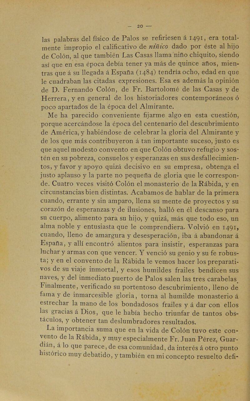 las palabras del físico de Palos se refiriesen á 1491, era total- mente impropio el calificativo de niñico dado por éste al hijo de Colón, al que también Las Casas llama niño chiquito, siendo así que en esa época debía tener ya más de quince años, mien- tras que á su llegada á España (1484) tendría ocho, edad en que le cuadraban las citadas expresiones. Esa es además la opinión de D. Fernando Colón, de Fr. Bartolomé de las Casas y de Herrera, y en general de los historiadores contemporáneos ó poco apartados de la época del Almirante. Me ha parecido conveniente fijarme algo en esta -cuestión, porque acercándose la época del centenario del descubrimiento de América,y habiéndose de celebrarla gloria del Almirante y de los que más contribuyeron á tan importante suceso, justo es que aquel modesto convento en que Colón obtuvo refugio y sos- tén en su pobreza, consuelos y esperanzas en sus desfallecimien- tos, y favor y apoyo quizá decisivo en su empresa, obtenga el justo aplauso y la parte no pequeña de gloria que le correspon- de. Cuatro veces visitó Colón el monasterio de la Rábida, y en circunstancias bien distintas. Acabamos de hablar de la primera cuando, errante y sin amparo, llena su mente de proyectos y su corazón de esperanzas y de ilusiones, halló en él descanso para su cuerpo, alimento para su hijo, y quizá, más que todo eso, un alma noble y entusiasta que le comprendiera. Volvió en 1491, cuando, lleno de amargura y desesperación, iba á abandonar á España, y allí encontró alientos para insistir, esperanzas para luchar y armas con que vencer. Y venció su genio y su fe robus- ta; y en el convento de la Rábida le vemos hacer los preparati- vos de su viaje inmortal, y esos humildes frailes bendicen sus naves, y del inmediato puerto de Palos salen las tres carabelas Finalmente, verificado su portentoso descubrimiento, lleno de fama y de inmarcesible gloria, torna al humilde monasterio á estrechar la mano de los bondadosos frailes y á dar con ellos las gracias á Dios, que le había hecho triunfar de tantos obs- táculos, y obtener tan deslumbradores resultados. La importancia suma que en la vida de Colón tuvo este con- vento de la Rábida, y muy especialmente Fr. Juan Pérez, Guar- dián, á lo que parece, de esa comunidad, da interés á otro punto histórico muy debatido, y también en mi concepto resuelto defi-