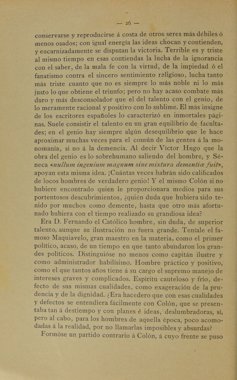 conservarse y reproducirse á costa de otros seres más débiles ó menos osados; con igual energía las ideas chocan y contienden, y encarnizadamente se disputan la victoria. Terrible es y triste al mismo tiempo en esas contiendas la lucha de la ignorancia con el saber, de la mala fe con la virtud, de la impiedad ó el fanatismo contra el sincero sentimiento religioso, lucha tanto más triste cuanto que no es siempre lo más noble ni lo más Justo lo que obtiene el triunfo; pero no hay acaso combate más duro y más desconsolador que el del talento con el genio, de lo meramente racional y positivo con lo sublime. El más insigne de los escritores españoles lo caracterizó en inmortales pági- nas. Suele consistir el talento en un gran equilibrio de faculta- des; en el genio hay siempre algún desequilibrio que le hace aproximar muchas veces para el común de las gentes á la mo- nomanía, si no á la demencia. Al decir Víctor Hugo que la obra del genio es lo sobrehumano saliendo del hombre, y Sé- neca «nulliim ingenium magnum sine mixtura dementi(E fuit», apoyan esta misma idea. ¡Cuántas veces habrán sido calificados de locos hombres de verdadero genio! Y el mismo Colón sino hubiere encontrado quien le proporcionara medios para sus portentosos descubrimientos, ¿quién duda que hubiera sido te- nido por muchos como demente, hasta que otro más afortu- nado hubiera con el tiempo realizado su grandiosa idea? Era D. Fernando el Católico hombre, sin duda, de superior talento, aunque su ilustración no fuera grande. Teníale el fa- moso Maquiavelo, gran maestro en la materia, como el primer político, acaso, de un tiempo en que tanto abundaron los gran- des políticos. Distinguióse no menos como capitán ilustre y como administrador habilísimo. Hombre práctico y positivo, como el que tantos años tiene á su cargo el supremo manejo de intereses graves y complicados. Espíritu cauteloso y frío, de- fecto de sus mismas cualidades, como exageración de la pru- dencia y de la dignidad. ¿Era hacedero que con esas cualidades y defectos se entendiera fácilmente con Colón, que se presen- taba tan á destiempo y con planes é ideas, deslumbradoras, sí, pero al cabo, para los hombres de aquella época, poco acomo- dadas á la realidad, por no llamarlas imposibles y absurdas? Formóse un partido contrario á Colón, á cuyo frente se puso