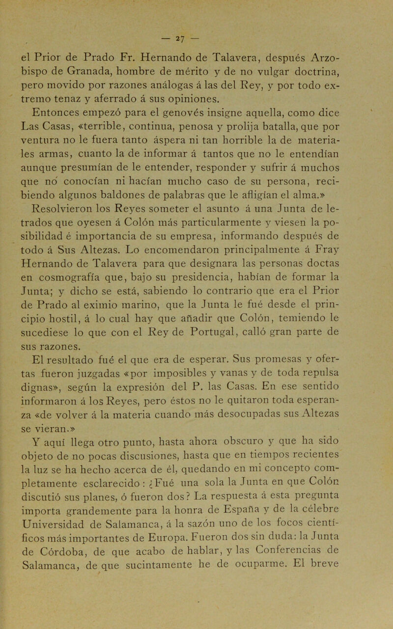 el Prior de Prado Fr. Hernando de Talayera, después Arzo- bispo de Granada, hombre de mérito y de no vulgar doctrina, pero movido por razones análogas á las del Rey, y por todo ex- tremo tenaz y aferrado á sus opiniones. Entonces empezó para el genovés insigne aquella, como dice Las Casas, «terrible, continua, penosa y prolija batalla, que por ventura no le fuera tanto áspera ni tan horrible la de materia- les armas, cuanto la de informar á tantos que no le entendían aunque presumían de le entender, responder y sufrir á muchos que no conocían ni hacían mucho caso de su persona, reci- biendo algunos baldones de palabras que le afligían el alma.» Resolvieron los Reyes someter el asunto á una Junta de le- trados que oyesen á Colón más particularmente y viesen la po- sibilidad é importancia de su empresa, informando después de todo á Sus Altezas. Lo encomendaron principalmente á Fray Hernando de Talayera para que designara las personas doctas en cosmografía que, bajo su presidencia, habían de formar la Junta; y dicho se está, sabiendo lo contrario que era el Prior de Prado al eximio marino, que la Junta le fué desde el prin- cipio hostil, á lo cual hay que añadir que Colón, temiendo le sucediese lo que con el Rey de Portugal, calló gran parte de sus razones. El resultado fué el que era de esperar. Sus promesas y ofer- tas fueron juzgadas «por imposibles y vanas y de toda repulsa dignas», según la expresión del P. las Casas. En ese sentido informaron á los Reyes, pero éstos no le quitaron toda esperan- za «de volver á la materia cuando más desocupadas sus Altezas se vieran.» Y aquí llega otro punto, hasta ahora obscuro y que ha sido objeto de no pocas discusiones, hasta que en tiempos recientes la luz se ha hecho acerca de él, quedando en mi concepto com- pletamente esclarecido : ¿Fué una sola la Junta en que Colón discutió sus planes, ó fueron dos? La respuesta á esta pregunta importa grandemente para la honra de España y de la célebre Universidad de Salamanca, á la sazón uno de los focos cientí- ficos más importantes de Europa. Fueron dos sin duda: la Junta de Córdoba, de que acabo de hablar, y las Conferencias de Salamanca, de que sucintamente he de ocuparme. El breve