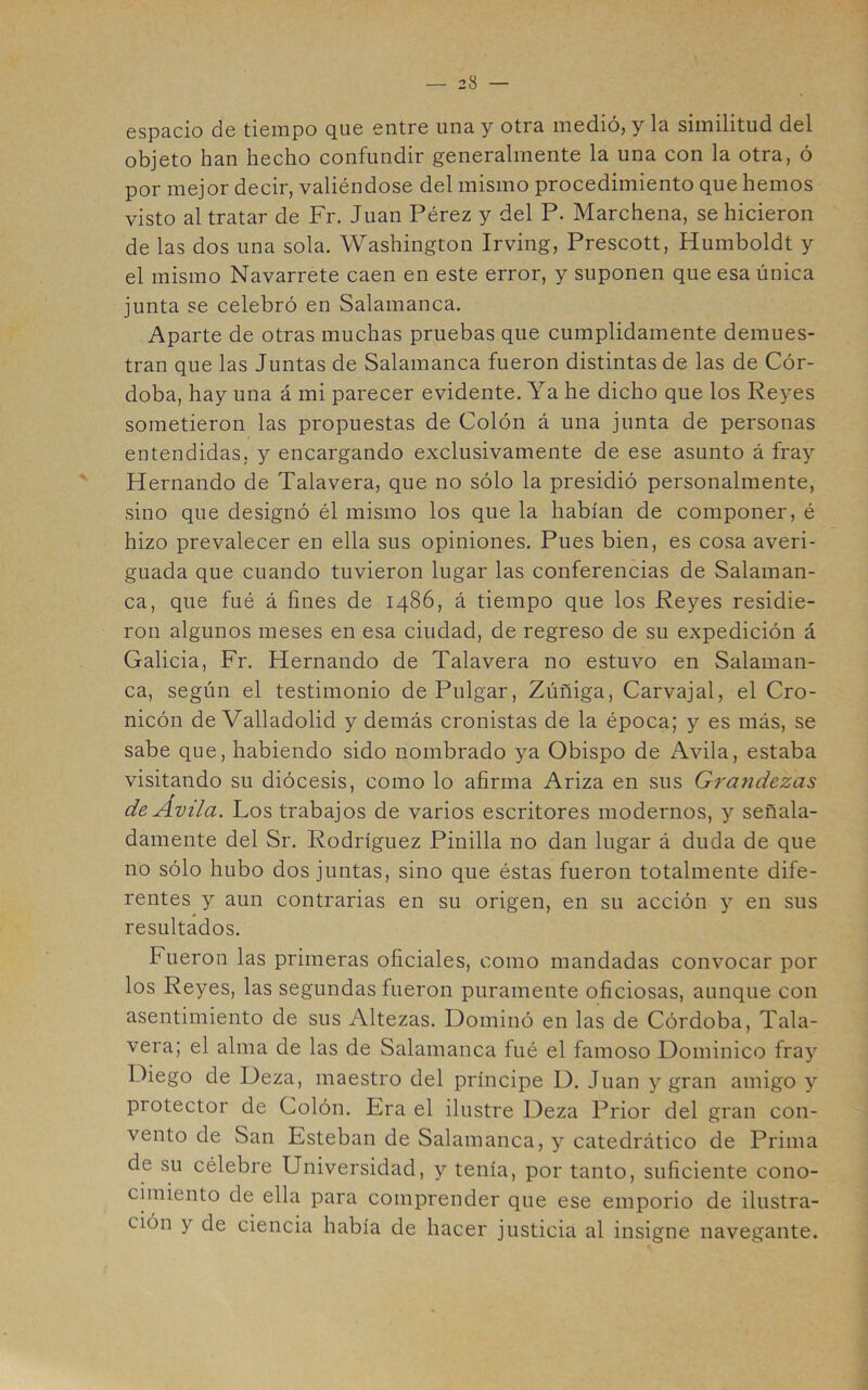 espacio de tiempo que entre una y otra medió, y la similitud del objeto han hecho confundir generalmente la una con la otra, ó por mejor decir, valiéndose del mismo procedimiento que hemos visto al tratar de Fr. Juan Pérez y del P. Marchena, se hicieron de las dos una sola. Washington Irving, Prescott, Humboldt y el mismo Navarrete caen en este error, y suponen que esa única junta se celebró en Salamanca. Aparte de otras muchas pruebas que cumplidamente demues- tran que las Juntas de Salamanca fueron distintas de las de Cór- doba, hay una á mi parecer evidente. Ya he dicho que los Reyes sometieron las propuestas de Colón á una junta de personas entendidas, y encargando exclusivamente de ese asunto á fray Hernando de Talavera, que no sólo la presidió personalmente, sino que designó él mismo los que la habían de componer, é hizo prevalecer en ella sus opiniones. Pues bien, es cosa averi- guada que cuando tuvieron lugar las conferencias de Salaman- ca, que fué á fines de 1486, á tiempo que los Reyes residie- ron algunos meses en esa ciudad, de regreso de su expedición á Galicia, Fr. Hernando de Talavera no estuvo en Salaman- ca, según el testimonio de Pulgar, Zúñiga, Carvajal, el Cro- nicón de Valladolid y demás cronistas de la época; y es más, se sabe que, habiendo sido nombrado ya Obispo de Avila, estaba visitando su diócesis, como lo afirma Ariza en sus Gra7idezas de Ávila. Los trabajos de varios escritores modernos, y señala- damente del Sr. Rodríguez Pinilla no dan lugar á duda de que no sólo hubo dos juntas, sino que éstas fueron totalmente dife- rentes y aun contrarias en su origen, en su acción y en sus resultados. Fueron las primeras oficiales, como mandadas convocar por los Reyes, las segundas fueron puramente oficiosas, aunque con asentimiento de sus Altezas. Dominó en las de Córdoba, Tala- vera; el alma de las de Salamanca fué el famoso Dominico fray Diego de Deza, maestro del príncipe D. Juan y gran amigo y protector de Colón. Era el ilustre Deza Prior del gran con- vento de San Esteban de Salamanca, y catedrático de Prima de su célebre Universidad, y tenía, por tanto, suficiente cono- cimiento de ella para comprender que ese emporio de ilustra- ción y de ciencia había de hacer justicia al insigne navegante.
