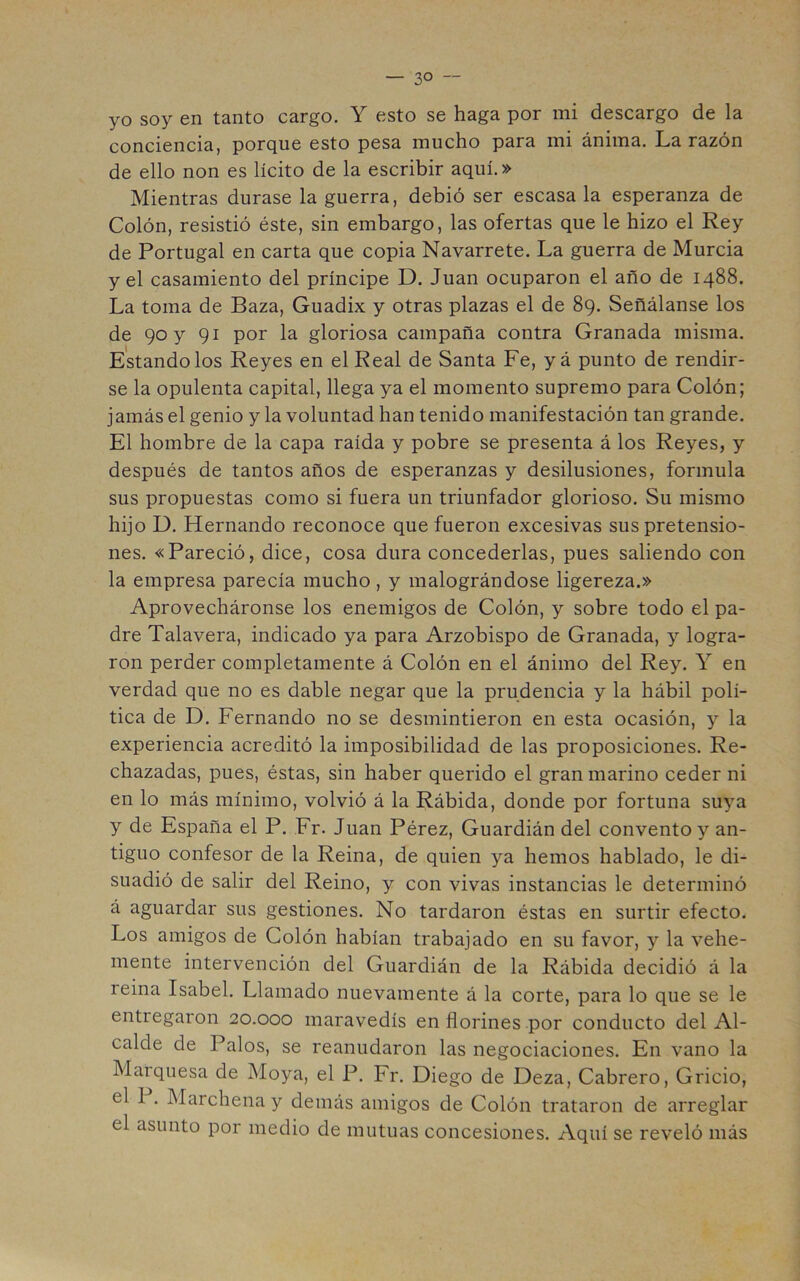 yo soy en tanto cargo. Y esto se haga por mi descargo de la conciencia, porque esto pesa mucho para mi ánima. La razón de ello non es lícito de la escribir aquí.» Mientras durase la guerra, debió ser escasa la esperanza de Colón, resistió éste, sin embargo, las ofertas que le hizo el Rey de Portugal en carta que copia Navarrete. La guerra de Murcia y el casamiento del príncipe D. Juan ocuparon el año de 1488. La toma de Baza, Guadix y otras plazas el de 89. Señálanse los de 90 y 91 por la gloriosa campaña contra Granada misma. Estándolos Reyes en el Real de Santa Fe, yá punto de rendir- se la opulenta capital, llega ya el momento supremo para Colón; jamás el genio y la voluntad han tenido manifestación tan grande. El hombre de la capa raída y pobre se presenta á los Reyes, y después de tantos años de esperanzas y desilusiones, formula sus propuestas como si fuera un triunfador glorioso. Su mismo hijo D. Hernando reconoce que fueron excesivas sus pretensio- nes. «Pareció, dice, cosa dura concederlas, pues saliendo con la empresa parecía mucho, y malográndose ligereza.» Aprovecháronse los enemigos de Colón, y sobre todo el pa- dre Talavera, indicado ya para Arzobispo de Granada, y logra- ron perder completamente á Colón en el ánimo del Rey. Y en verdad que no es dable negar que la prudencia y la hábil polí- tica de D. Fernando no se desmintieron en esta ocasión, y la experiencia acreditó la imposibilidad de las proposiciones. Re- chazadas, pues, éstas, sin haber querido el gran marino ceder ni en lo más mínimo, volvió á la Rábida, donde por fortuna suya y de España el P. Fr. Juan Pérez, Guardián del convento y an- tiguo confesor de la Reina, de quien ya hemos hablado, le di- suadió de salir del Reino, y con vivas instancias le determinó á aguardar sus gestiones. No tardaron éstas en surtir efecto. Los amigos de Colón habían trabajado en su favor, y la vehe- mente intervención del Guardián de la Rábida decidió á la reina Isabel. Llamado nuevamente á la corte, para lo que se le entregaron 20.000 maravedís en florines por conducto del Al- calde de Palos, se reanudaron las negociaciones. En vano la Marquesa de Moya, el P. Fr. Diego de Deza, Cabrero, Gricio, el 1 . Marchena y demás amigos de Colón trataron de arreglar el asunto por medio de mutuas concesiones. Aquí se reveló más