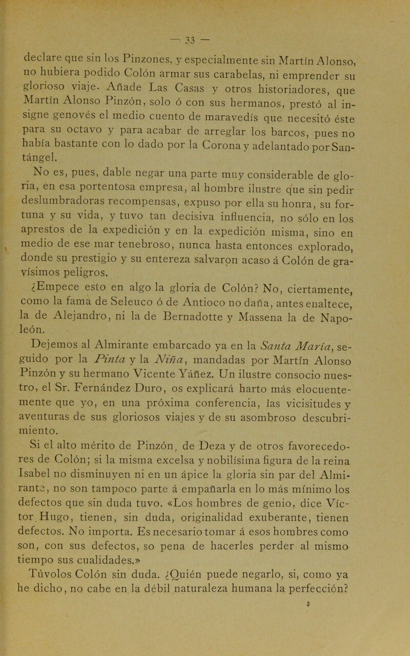 declare que sin los Pinzones, y especialmente sin Martín Alonso, no hubiera podido Colón armar sus carabelas, ni emprender su glorioso viaje. Añade Las Casas y otros historiadores, que Martín Alonso Pinzón, solo ó con sus hermanos, prestó al in- signe genovés el medio cuento de maravedís que necesitó éste para su octavo y para acabar de arreglar los barcos, pues no había bastante con lo dado por la Corona y adelantado porSan- tángel. No es, pues, dable negar una parte muy considerable de glo- ria, en esa portentosa empresa, al hombre ilustre que sin pedir deslumbradoras recompensas, expuso por ella su honra, su for- tuna y su vida, y tuvo tan decisiva influencia, no sólo en los aprestos de la expedición y en la expedición misma, sino en medio de ese mar tenebroso, nunca hasta entonces explorado, donde su prestigio y su entereza salvaron acaso á Colón de gra- vísimos peligros. ¿Empece esto en algo la gloria de Colón? No, ciertamente, como la fama de Seleuco ó de Antioco no daña, antes enaltece, la de Alejandro, ni la de Bernadotte y Massena la de Napo- león. Dejemos al Almirante embarcado ya en la Santa María, se- guido por la Pinta y la Niña, mandadas por Martín Alonso Pinzón y su hermano Vicente Yáñez. Un ilustre consocio nues- tro, el Sr. Fernández Duro, os explicará harto más elocuente- mente que yo, en una próxima conferencia, las vicisitudes y aventuras de sus gloriosos viajes y de su asombroso descubri- miento. Si el alto mérito de Pinzón, de Deza y de otros favorecedo- res de Colón; si la misma excelsa y nobilísima figura de la reina Isabel no disminuyen ni en un ápice la gloria sin par del Almi- rante, no son tampoco parte á empañarla en lo más mínimo los defectos que sin duda tuvo. «Los hombres de genio, dice Víc- tor Hugo, tienen, sin duda, originalidad exuberante, tienen defectos. No importa. Es necesario tomar á esos hombres como son, con sus defectos, so pena de hacerles perder al mismo tiempo sus cualidades.» Túvolos Colón sin duda. ¿Quién puede negarlo, si, como ya he dicho, no cabe en la débil naturaleza humana la perfección?