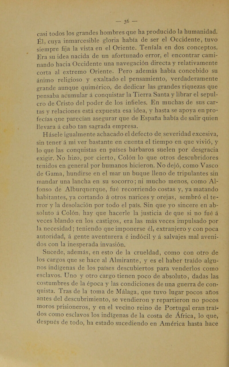 casi todos los grandes hombres que ha producido la humanidad. Él, cuya inmarcesible gloria había de ser el Occidente, tuvo siempre fija la vista en el Oriente. Teníala en dos conceptos. Era su idea nacida de un afortunado error, el encontrar cami- nando hacia Occidente una navegación directa y relativamente corta al extremo Oriente. Pero además había concebido su ánimo religioso y exaltado el pensamiento, verdaderamente grande aunque quimérico, de dedicar las grandes riquezas que pensaba acumular á conquistar la Tierra Santa y librar el sepul- cro de Cristo del poder de los infieles. En muchas de sus car- tas y relaciones está expuesta esa idea, y hasta se apoya en pro- fecías que parecían asegurar que de España había de salir quien llevara á cabo tan sagrada empresa. Rásele igualmente achacado el defecto de severidad excesiva, sin tener á mi ver bastante en cuenta el tiempo en que vivió, y lo que las conquistas en países bárbaros suelen por desgracia exigir. No hizo, por cierto. Colón lo que otros descubridores tenidos en general por humanos hicieron. No dejó, como Vasco de Gama, hundirse en el mar un buque lleno de tripulantes sin mandar una lancha en su socorro; ni mucho menos, como Al- fonso de Alburquerque, fué recorriendo costas y, ya matando habitantes, ya cortando á otros narices y orejas, sembró el te- rror y la desolación por todo el país. Sin que yo sincere en ab- soluto á Colón, hay que hacerle la justicia de que si no fué á veces blando en los castigos, era las más veces impulsado por la necesidad; teniendo que imponerse él, extranjero y con poca autoridad, á gente aventurera é indócil y á salvajes mal aveni- dos con la inesperada invasión. Sucede, además, en esto de la crueldad, como con otro de los cargos que se hace al Almirante, y es el haber traído algu- nos indígenas de los países descubiertos para venderlos como esclavos. Uno y otro cargo tienen poco de absoluto, dadas las costumbres de la época y las condiciones de una guerra de con- quista. Tras de la toma de Málaga, que tuvo lugar pocos años antes del descubrimiento, se vendieron y repartieron no pocos moros prisioneros, y en el vecino reino de Portugal eran traí- dos como esclavos los indígenas de la costa de África, lo que, después de todo, ha estado sucediendo en América hasta hace
