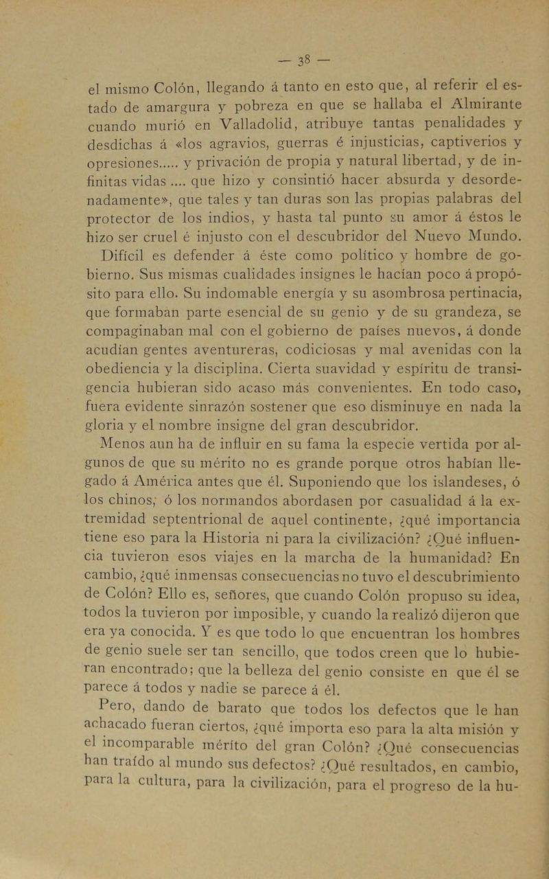 el mismo Colón, llegando á tanto en esto que, al referir el es- tado de amargura y pobreza en que se hallaba el Almirante cuando murió en Valladolid, atribuye tantas penalidades y desdichas á «los agravios, guerras é injusticias, captiverios y opresiones y privación de propia y natural libertad, y de in- finitas vidas .... que hizo y consintió hacer absurda y desorde- nadamente», que tales y tan duras son las propias palabras del protector de los indios, y hasta tal punto su amor á éstos le hizo ser cruel é injusto con el descubridor del Nuevo Mundo. Difícil es defender á éste como político y hombre de go- bierno. Sus mismas cualidades insignes le hacían poco á propó- sito para ello. Su indomable energía y su asombrosa pertinacia, que formaban parte esencial de su genio y de su grandeza, se compaginaban mal con el gobierno de países nuevos, á donde acudían gentes aventureras, codiciosas y mal avenidas con la obediencia y la disciplina. Cierta suavidad y espíritu de transi- gencia hubieran sido acaso más convenientes. En todo caso, fuera evidente sinrazón sostener que eso disminuye en nada la gloria y el nombre insigne del gran descubridor. Menos aun ha de influir en su fama la especie vertida por al- gunos de que su mérito no es grande porque otros habían lle- gado á América antes que él. Suponiendo que los islandeses, ó los chinos,' ó los normandos abordasen por casualidad á la ex- tremidad septentrional de aquel continente, ¿qué importancia tiene eso para la Historia ni para la civilización? ¿Qué influen- cia tuvieron esos viajes en la marcha de la humanidad? En cambio, ¿qué inmensas consecuencias no tuvo el descubrimiento de Colón? Ello es, señores, que cuando Colón propuso su idea, todos la tuvieron por imposible, y cuando la realizó dijeron que era ya conocida. Y es que todo lo que encuentran los hombres de genio suele ser tan sencillo, que todos creen que lo hubie- ran encontrado; que la belleza del genio consiste en que él se parece á todos y nadie se parece á él. Pero, dando de barato que todos los defectos que le han achacado fueran ciertos, ¿qué importa eso para la alta misión y el incomparable mérito del gran Colón? ¿Qué consecuencias han traído al mundo sus defectos? ¿Qué resultados, en cambio, para la cultura, para la civilización, para el progreso de la hu-