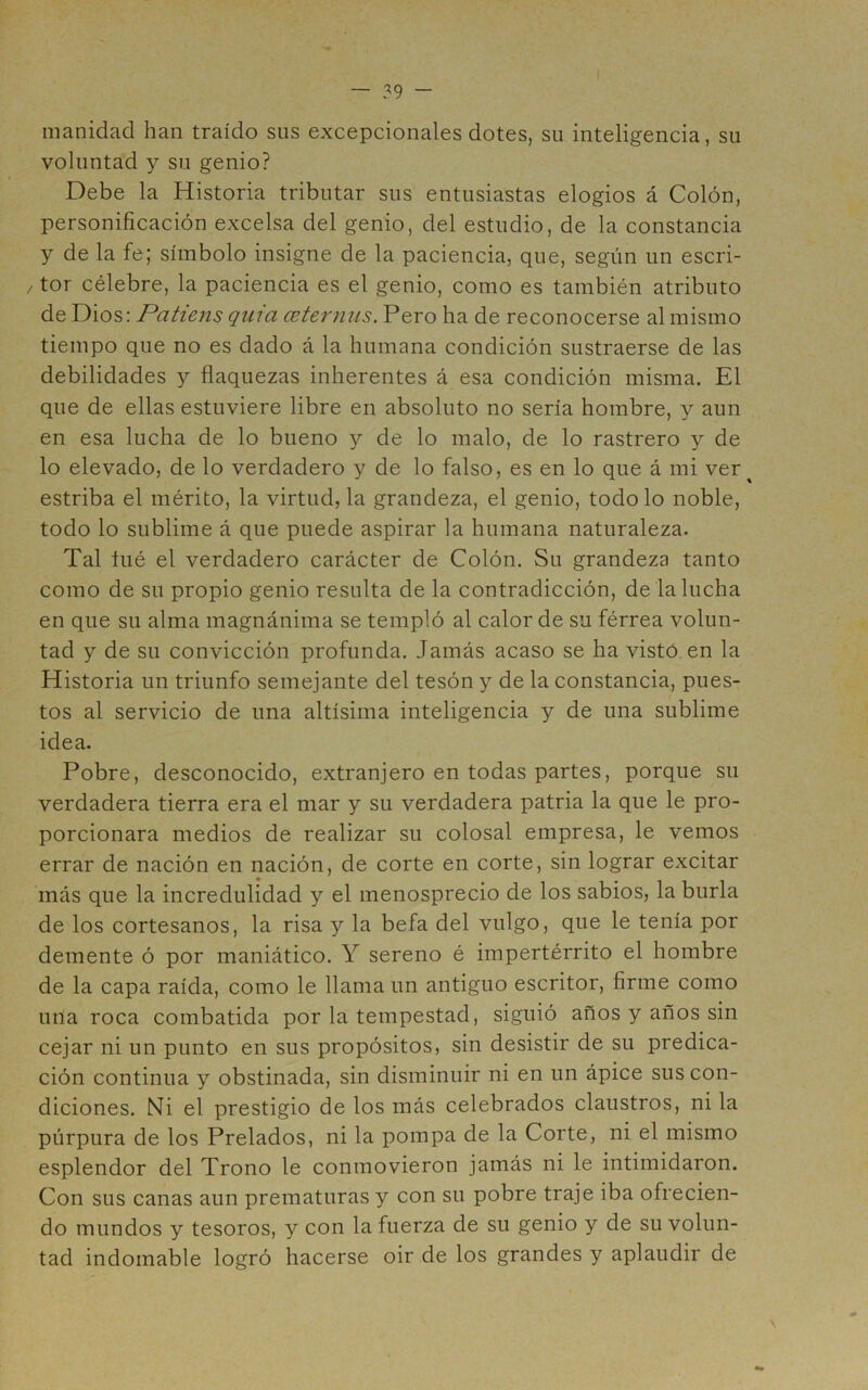 manidad han traído sus excepcionales dotes, su inteligencia, su voluntad y su genio? Debe la Historia tributar sus entusiastas elogios á Colón, personificación excelsa del genio, del estudio, de la constancia y de la fe; símbolo insigne de la paciencia, que, según un escri- / tor célebre, la paciencia es el genio, como es también atributo de Dios: Patiens qma ceterniis. Pero ha de reconocerse al mismo tiempo que no es dado á la humana condición sustraerse de las debilidades y flaquezas inherentes á esa condición misma. El que de ellas estuviere libre en absoluto no sería hombre, y aun en esa lucha de lo bueno y de lo malo, de lo rastrero y de lo elevado, de lo verdadero y de lo falso, es en lo que á mi ver^ estriba el mérito, la virtud, la grandeza, el genio, todo lo noble, todo lo sublime á que puede aspirar la humana naturaleza. Tal lué el verdadero carácter de Colón. Su grandeza tanto como de su propio genio resulta de la contradicción, de la lucha en que su alma magnánima se templó al calor de su férrea volun- tad y de su convicción profunda. Jamás acaso se ha visto en la Historia un triunfo semejante del tesón y de la constancia, pues- tos al servicio de una altísima inteligencia y de una sublime idea. Pobre, desconocido, extranjero en todas partes, porque su verdadera tierra era el mar y su verdadera patria la que le pro- porcionara medios de realizar su colosal empresa, le vemos errar de nación en nación, de corte en corte, sin lograr excitar más que la incredulidad y el menosprecio de los sabios, la burla de los cortesanos, la risa y la befa del vulgo, que le tenía por demente ó por maniático. Y sereno é impertérrito el hombre de la capa raída, como le llama un antiguo escritor, firme como una roca combatida por la tempestad, siguió años y años sin cejar ni un punto en sus propósitos, sin desistir de su predica- ción continua y obstinada, sin disminuir ni en un ápice sus con- diciones. Ni el prestigio de los más celebrados claustros, ni la púrpura de los Prelados, ni la pompa de la Corte, ni el mismo esplendor del Trono le conmovieron jamás ni le intimidaron. Con sus canas aun prematuras y con su pobre traje iba ofrecien- do mundos y tesoros, y con la fuerza de su genio y de su volun- tad indomable logró hacerse oir de los grandes y aplaudir de