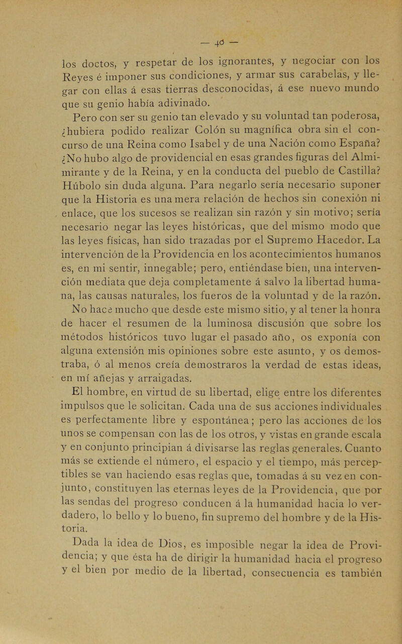 los doctos, y respetar de los ignorantes, y negociar con los Reyes é imponer sus condiciones, y armar sus carabelas, y lle- gar con ellas á esas tierras desconocidas, á ese nuevo mundo que su genio había adivinado. Pero con ser su genio tan elevado y su voluntad tan poderosa, ¿hubiera podido realizar Colón su magnífica obra sin el con- curso de una Reina como Isabel y de una Nación como España? ¿No hubo algo de providencial en esas grandes figuras del Almi- mirante y de la Reina, y en la conducta del pueblo de Castilla? Húbolo sin duda alguna. Para negarlo sería necesario suponer que la Historia es una mera relación de hechos sin conexión ni enlace, que los sucesos se realizan sin razón y sin motivo; sería necesario negar las leyes históricas, que del mismo modo que las leyes físicas, han sido trazadas por el Supremo Hacedor. La intervención de la Providencia en los acontecimientos humanos es, en mi sentir, innegable; pero, entiéndase bien, una interven- ción mediata que deja completamente á salvo la libertad huma- na, las causas naturales, los fueros de la voluntad y de la razón. No hace mucho que desde este mismo sitio, y al tener la honra de hacer el resumen de la luminosa discusión que sobre los métodos históricos tuvo lugar el pasado año, os exponía con alguna extensión mis opiniones sobre este asunto, y os demos- traba, ó al menos creía demostraros la verdad de estas ideas, en mí añejas y arraigadas. El hombre, en virtud de su libertad, elige entre los diferentes impulsos que le solicitan. Cada una de sus acciones individuales es perfectamente libre y espontánea; pero las acciones de los unos se compensan con las de los otros, y vistas engrande escala y en conjunto principian á divisarse las reglas generales. Cuanto más se extiende el número, el espacio y el tiempo, más percep- tibles se van haciendo esas reglas que, tomadas á su vez en con- junto, constituyen las eternas leyes de la Providencia, que por las sendas del progreso conducen á la humanidad hacia lo ver- dadero, lo bello y lo bueno, fin supremo del hombre y de la His- toria. Dada la idea de Dios, es imposible negar la idea de Provi- dencia; y que ésta ha de dirigir la humanidad hacia el progreso y el bien por medio de la libertad, consecuencia es también