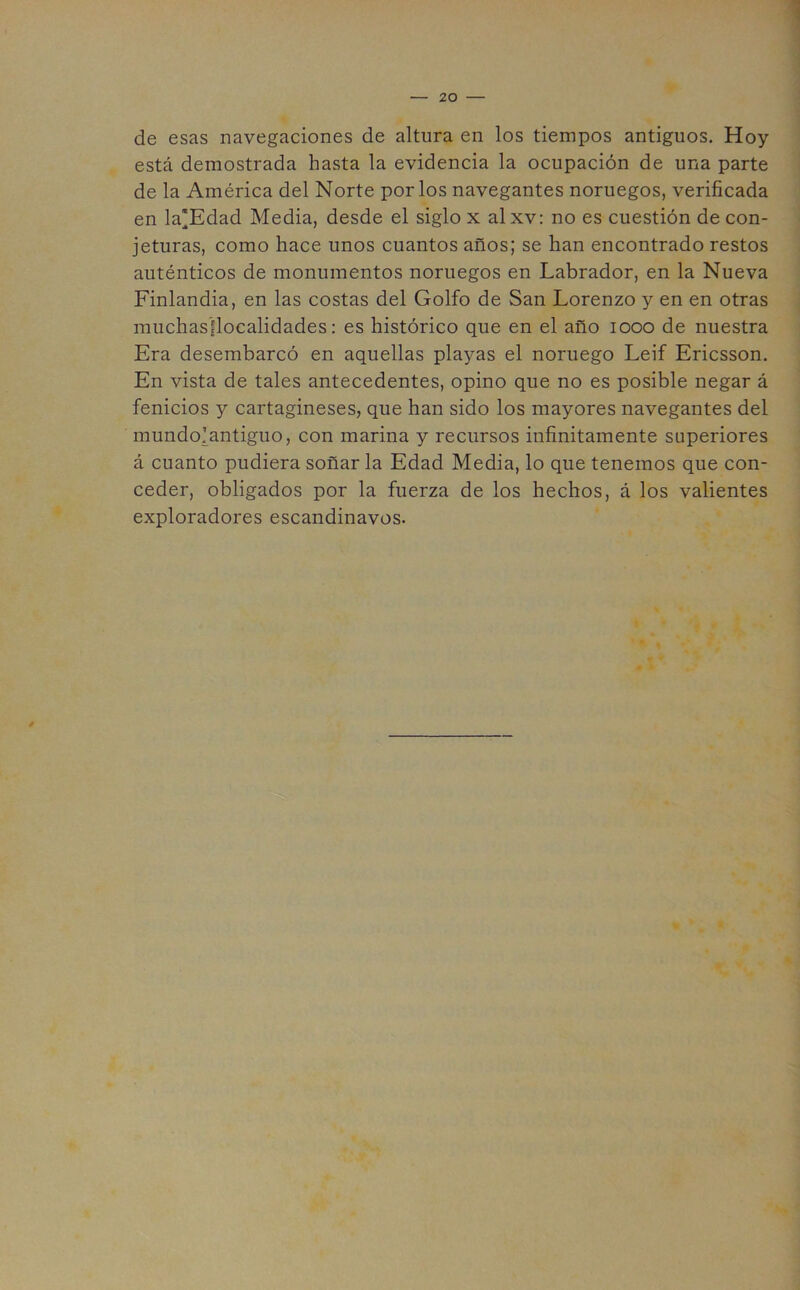 de esas navegaciones de altura en los tiempos antiguos. Hoy está demostrada hasta la evidencia la ocupación de una parte de la América del Norte por los navegantes noruegos, verificada en la'Edad Media, desde el siglo x al xv: no es cuestión de con- jeturas, como hace unos cuantos años; se han encontrado restos auténticos de monumentos noruegos en Labrador, en la Nueva Finlandia, en las costas del Golfo de San Lorenzo y en en otras muchasflocalidades: es histórico que en el año 1000 de nuestra Era desembarcó en aquellas playas el noruego Leif Ericsson. En vista de tales antecedentes, opino que no es posible negar á fenicios y cartagineses, que han sido los mayores navegantes del mundo!antiguo, con marina y recursos infinitamente superiores á cuanto pudiera soñar la Edad Media, lo que tenemos que con- ceder, obligados por la fuerza de los hechos, á los valientes exploradores escandinavos.