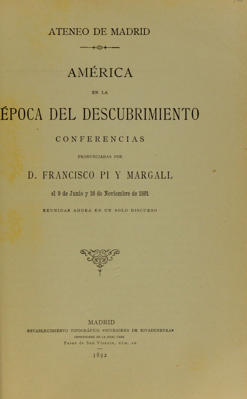 ATENEO DE MADRID AMÉRICA EN LA ÉPOCA DEL DESCUBRIMIENTO CONFERENCIAS PRONUNCIADAS POR D. FRANCISCO PI Y MARGALL el 9 de Junio y 16 de Noviembre de 1891 REUNIDAS AHORA EN UN SOLO DISCURSO MADRID ESTABLECIMIENTO TIPOGRÁFICO «SUCESORES DE RIVADENEYRA» IMPRESORES DE LA REAL CASA Paseo de San Vicente, núm. 20 1892