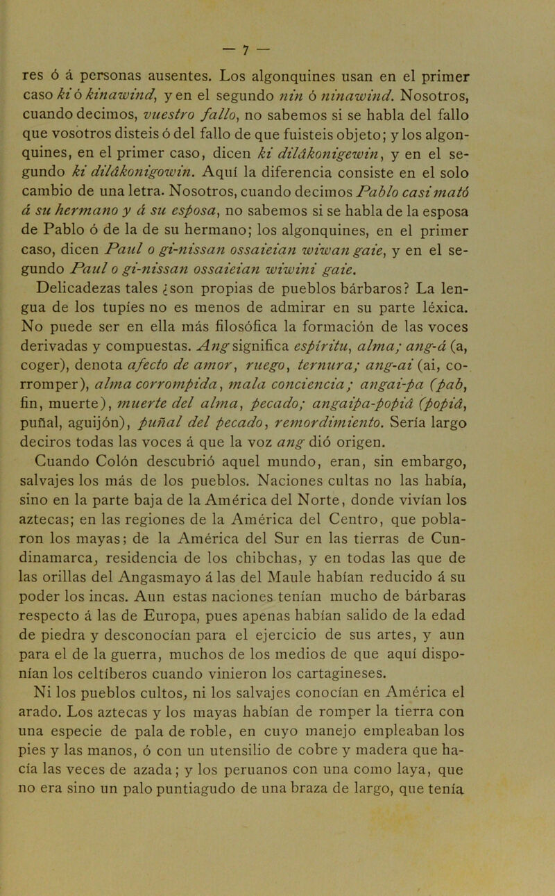 res ó á personas ausentes. Los algonquines usan en el primer caso ki ó kinawind, yen el segundo nin ó ninawind. Nosotros, cuando decimos, vuestro fallo, no sabemos si se habla del fallo que vosotros disteis ó del fallo de que fuisteis objeto; y los algon- quines, en el primer caso, dicen ki dilákonigewm, y en el se- gundo ki dilákonigowin. Aquí la diferencia consiste en el solo cambio de una letra. Nosotros, cuando decimos Pablo casi mató á su hermano y á su esposa, no sabemos si se habla de la esposa de Pablo ó de la de su hermano; los algonquines, en el primer caso, dicen Paul o gi-nissan ossaieian wiwan gaie, y en el se- gundo Paul o gi-nissan ossaieian wiwini gaie. Delicadezas tales ¿son propias de pueblos bárbaros? La len- gua de los tupíes no es menos de admirar en su parte léxica. No puede ser en ella más filosófica la formación de las voces derivadas y compuestas. Angsignifica espíritu, alma; ang-á (a, coger), denota afecto de amor, ruego, ternura; ang-ai (ai, co- rromper), alma corrompida, mala conciencia; angai-pa (pab, fin, muerte), muerte del alma, pecado; angaipa-popiá (popiá, puñal, aguijón), puñal del pecado, remordimiento. Sería largo deciros todas las voces á que la voz ang dió origen. Cuando Colón descubrió aquel mundo, eran, sin embargo, salvajes los más de los pueblos. Naciones cultas no las había, sino en la parte baja de la América del Norte, donde vivían los aztecas; en las regiones de la América del Centro, que pobla- ron los mayas; de la América del Sur en las tierras de Cun- dinamarca, residencia de los chibchas, y en todas las que de las orillas del Angasmayo á las del Maulé habían reducido á su poder los incas. Aun estas naciones tenían mucho de bárbaras respecto á las de Europa, pues apenas habían salido de la edad de piedra y desconocían para el ejercicio de sus artes, y aun para el de la guerra, muchos de los medios de que aquí dispo- nían los celtíberos cuando vinieron los cartagineses. Ni los pueblos cultos, ni los salvajes conocían en América el arado. Los aztecas y los mayas habían de romper la tierra con una especie de pala de roble, en cuyo manejo empleábanlos pies y las manos, ó con un utensilio de cobre y madera que ha- cía las veces de azada; y los peruanos con una como laya, que no era sino un palo puntiagudo de una braza de largo, que tenía