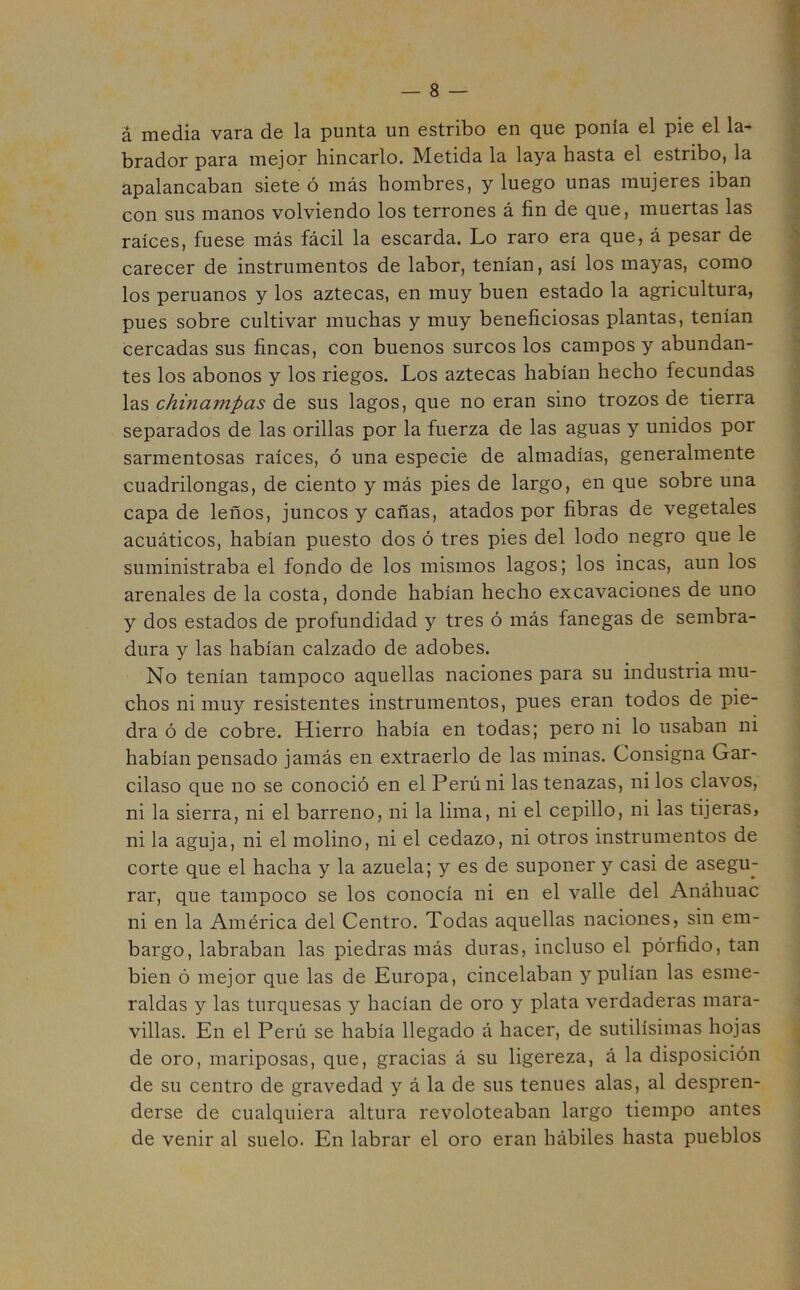 á media vara de la punta un estribo en que ponía el pie el la- brador para mejor hincarlo. Metida la laya hasta el estribo, la apalancaban siete ó más hombres, y luego unas mujeres iban con sus manos volviendo los terrones á fin de que, muertas las raíces, fuese más fácil la escarda. Lo raro era que, á pesar de carecer de instrumentos de labor, tenían, así los mayas, como los peruanos y los aztecas, en muy buen estado la agricultura, pues sobre cultivar muchas y muy beneficiosas plantas, tenían cercadas sus fincas, con buenos surcos los campos y abundan- tes los abonos y los riegos. Los aztecas habían hecho fecundas las chinampas de sus lagos, que no eran sino trozos de tierra separados de las orillas por la fuerza de las aguas y unidos por sarmentosas raíces, ó una especie de almadías, generalmente cuadrilongas, de ciento y más pies de largo, en que sobre una capa de leños, juncos y cañas, atados por fibras de vegetales acuáticos, habían puesto dos ó tres pies del lodo negro que le suministraba el fondo de los mismos lagos; los incas, aun los arenales de la costa, donde habían hecho excavaciones de uno y dos estados de profundidad y tres ó más fanegas de sembra- dura y las habían calzado de adobes. No tenían tampoco aquellas naciones para su industria mu- chos ni muy resistentes instrumentos, pues eran todos de pie- dra ó de cobre. Hierro había en todas; pero ni lo usaban ni habían pensado jamás en extraerlo de las minas. Consigna Gar- cilaso que no se conoció en el Perú ni las tenazas, ni los clavos, ni la sierra, ni el barreno, ni la lima, ni el cepillo, ni las tijeras, ni la aguja, ni el molino, ni el cedazo, ni otros instrumentos de corte que el hacha y la azuela; y es de suponer y casi de asegu- rar, que tampoco se los conocía ni en el valle del Anáhuac ni en la América del Centro. Todas aquellas naciones, sin em- bargo, labraban las piedras más duras, incluso el pórfido, tan bien ó mejor que las de Europa, cincelaban y pulían las esme- raldas y las turquesas y hacían de oro y plata verdaderas mara- villas. En el Perú se había llegado á hacer, de sutilísimas hojas de oro, mariposas, que, gracias á su ligereza, á la disposición de su centro de gravedad y á la de sus tenues alas, al despren- derse de cualquiera altura revoloteaban largo tiempo antes de venir al suelo. En labrar el oro eran hábiles hasta pueblos