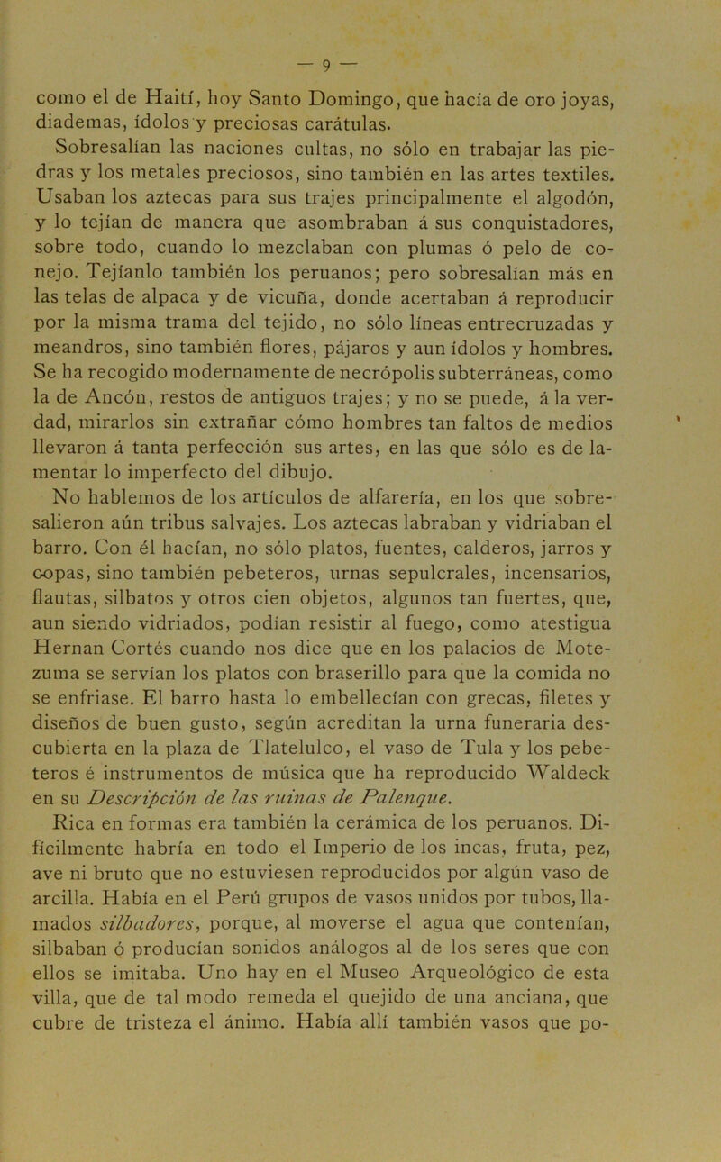 como el de Haití, hoy Santo Domingo, que hacía de oro joyas, diademas, ídolos y preciosas carátulas. Sobresalían las naciones cultas, no sólo en trabajar las pie- dras y los metales preciosos, sino también en las artes textiles. Usaban los aztecas para sus trajes principalmente el algodón, y lo tejían de manera que asombraban á sus conquistadores, sobre todo, cuando lo mezclaban con plumas ó pelo de co- nejo. Tejíanlo también los peruanos; pero sobresalían más en las telas de alpaca y de vicuña, donde acertaban á reproducir por la misma trama del tejido, no sólo líneas entrecruzadas y meandros, sino también flores, pájaros y aun ídolos y hombres. Se ha recogido modernamente de necrópolis subterráneas, como la de Ancón, restos de antiguos trajes; y no se puede, á la ver- dad, mirarlos sin extrañar cómo hombres tan faltos de medios llevaron á tanta perfección sus artes, en las que sólo es de la- mentar lo imperfecto del dibujo. No hablemos de los artículos de alfarería, en los que sobre- salieron aún tribus salvajes. Los aztecas labraban y vidriaban el barro. Con él hacían, no sólo platos, fuentes, calderos, jarros y copas, sino también pebeteros, urnas sepulcrales, incensarios, flautas, silbatos y otros cien objetos, algunos tan fuertes, que, aun siendo vidriados, podían resistir al fuego, como atestigua Hernán Cortés cuando nos dice que en los palacios de Mote- zuma se servían los platos con braserillo para que la comida no se enfriase. El barro hasta lo embellecían con grecas, filetes y diseños de buen gusto, según acreditan la urna funeraria des- cubierta en la plaza de Tlatelulco, el vaso de Tula y los pebe- teros é instrumentos de música que ha reproducido Waldeck en su Descripción de las ruinas de Palenque. Rica en formas era también la cerámica de los peruanos. Di- fícilmente habría en todo el Imperio de los incas, fruta, pez, ave ni bruto que no estuviesen reproducidos por algún vaso de arcilla. Había en el Perú grupos de vasos unidos por tubos, lla- mados silbadores, porque, al moverse el agua que contenían, silbaban ó producían sonidos análogos al de los seres que con ellos se imitaba. Uno hay en el Museo Arqueológico de esta villa, que de tal modo remeda el quejido de una anciana, que cubre de tristeza el ánimo. Había allí también vasos que po-