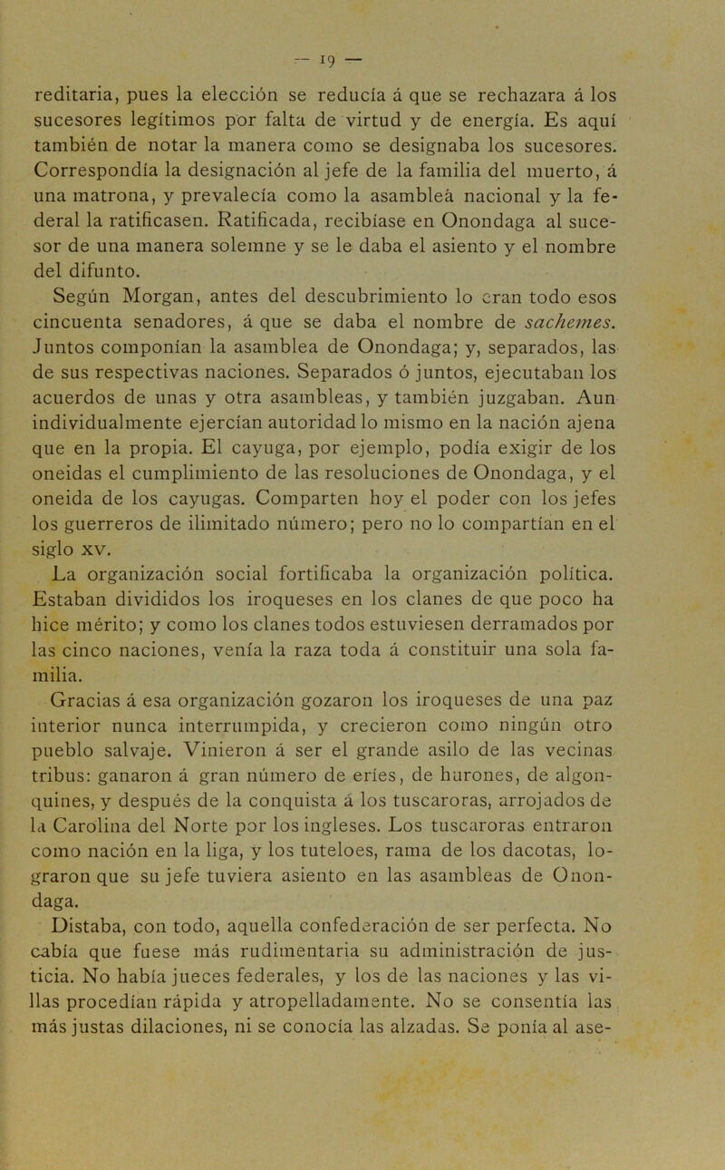 reditaria, pues la elección se reducía á que se rechazara á los sucesores legítimos por falta de virtud y de energía. Es aquí también de notar la manera como se designaba los sucesores. Correspondía la designación al jefe de la familia del muerto, á una matrona, y prevalecía como la asamblea nacional y la fe- deral la ratificasen. Ratificada, recibíase en Onondaga al suce- sor de una manera solemne y se le daba el asiento y el nombre del difunto. Según Morgan, antes del descubrimiento lo eran todo esos cincuenta senadores, á que se daba el nombre de sachemes. Juntos componían la asamblea de Onondaga; y, separados, las de sus respectivas naciones. Separados ó juntos, ejecutaban los acuerdos de unas y otra asambleas, y también juzgaban. Aun individualmente ejercían autoridad lo mismo en la nación ajena que en la propia. El cayuga, por ejemplo, podía exigir de los oneidas el cumplimiento de las resoluciones de Onondaga, y el oneida de los cayugas. Comparten hoy el poder con los jefes los guerreros de ilimitado número; pero no lo compartían en el siglo xv. La organización social fortificaba la organización política. Estaban divididos los iroqueses en los clanes de que poco ha hice mérito; y como los clanes todos estuviesen derramados por las cinco naciones, venía la raza toda á constituir una sola fa- milia. Gracias á esa organización gozaron los iroqueses de una paz interior nunca interrumpida, y crecieron como ningún otro pueblo salvaje. Vinieron á ser el grande asilo de las vecinas tribus: ganaron á gran número de eríes, de hurones, de algon- quines, y después de la conquista á los tuscaroras, arrojados de la Carolina del Norte por los ingleses. Los tuscaroras entraron como nación en la liga, y los tuteloes, rama de los dacotas, lo- graron que su jefe tuviera asiento en las asambleas de Onon- daga. Distaba, con todo, aquella confederación de ser perfecta. No cabía que fuese más rudimentaria su administración de jus- ticia. No había jueces federales, y los de las naciones y las vi- llas procedían rápida y atropelladamente. No se consentía las más justas dilaciones, ni se conocía las alzadas. Se ponía al ase-