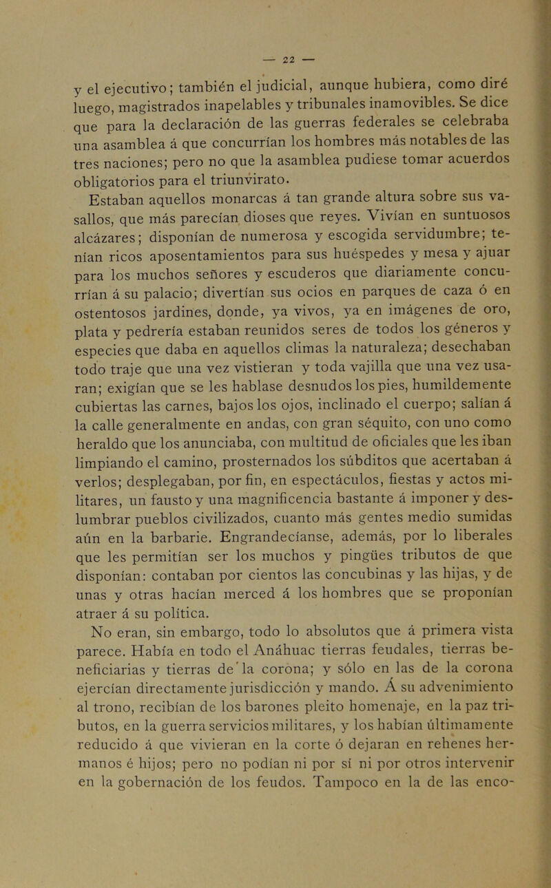 y el ejecutivo; también el judicial, aunque hubiera, como diré luego, magistrados inapelables y tribunales inamovibles. Se dice que para la declaración de las guerras federales se celebraba una asamblea á que concurrían los hombres más notables de las tres naciones; pero no que la asamblea pudiese tomar acuerdos obligatorios para el triunvirato. Estaban aquellos monarcas á tan grande altura sobre sus va- sallos, que más parecían dioses que reyes. Vivían en suntuosos alcázares; disponían de numerosa y escogida servidumbre; te- nían ricos aposentamientos para sus huéspedes y mesa y ajuar para los muchos señores y escuderos que diariamente concu- rrían á su palacio; divertían sus ocios en parques de caza ó en ostentosos jardines, donde, ya vivos, ya en imágenes de oro, plata y pedrería estaban reunidos seres de todos los géneros y especies que daba en aquellos climas la naturaleza; desechaban todo traje que una vez vistieran y toda vajilla que una vez usa- ran; exigían que se les hablase desnudos los pies, humildemente cubiertas las carnes, bajos los ojos, inclinado el cuerpo; salían á la calle generalmente en andas, con gran séquito, con uno como heraldo que los anunciaba, con multitud de oficiales que les iban limpiando el camino, prosternados los súbditos que acertaban á verlos; desplegaban, por fin, en espectáculos, fiestas y actos mi- litares, un fausto y una magnificencia bastante á imponer y des- lumbrar pueblos civilizados, cuanto más gentes medio sumidas aún en la barbarie. Engrandecíanse, además, por lo liberales que les permitían ser los muchos y pingües tributos de que disponían: contaban por cientos las concubinas y las hijas, y de unas y otras hacían merced á los hombres que se proponían atraer á su política. No eran, sin embargo, todo lo absolutos que á primera vista parece. Había en todo el Anáhuac tierras feudales, tierras be- neficiarias y tierras de la corona; y sólo en las de la corona ejercían directamente jurisdicción y mando. Á su advenimiento al trono, recibían de los barones pleito homenaje, en la paz tri- butos, en la guerra servicios militares, y los habían últimamente reducido á que vivieran en la corte ó dejaran en rehenes her- manos é hijos; pero no podían ni por sí ni por otros intervenir en la gobernación de los feudos. Tampoco en la de las éneo-