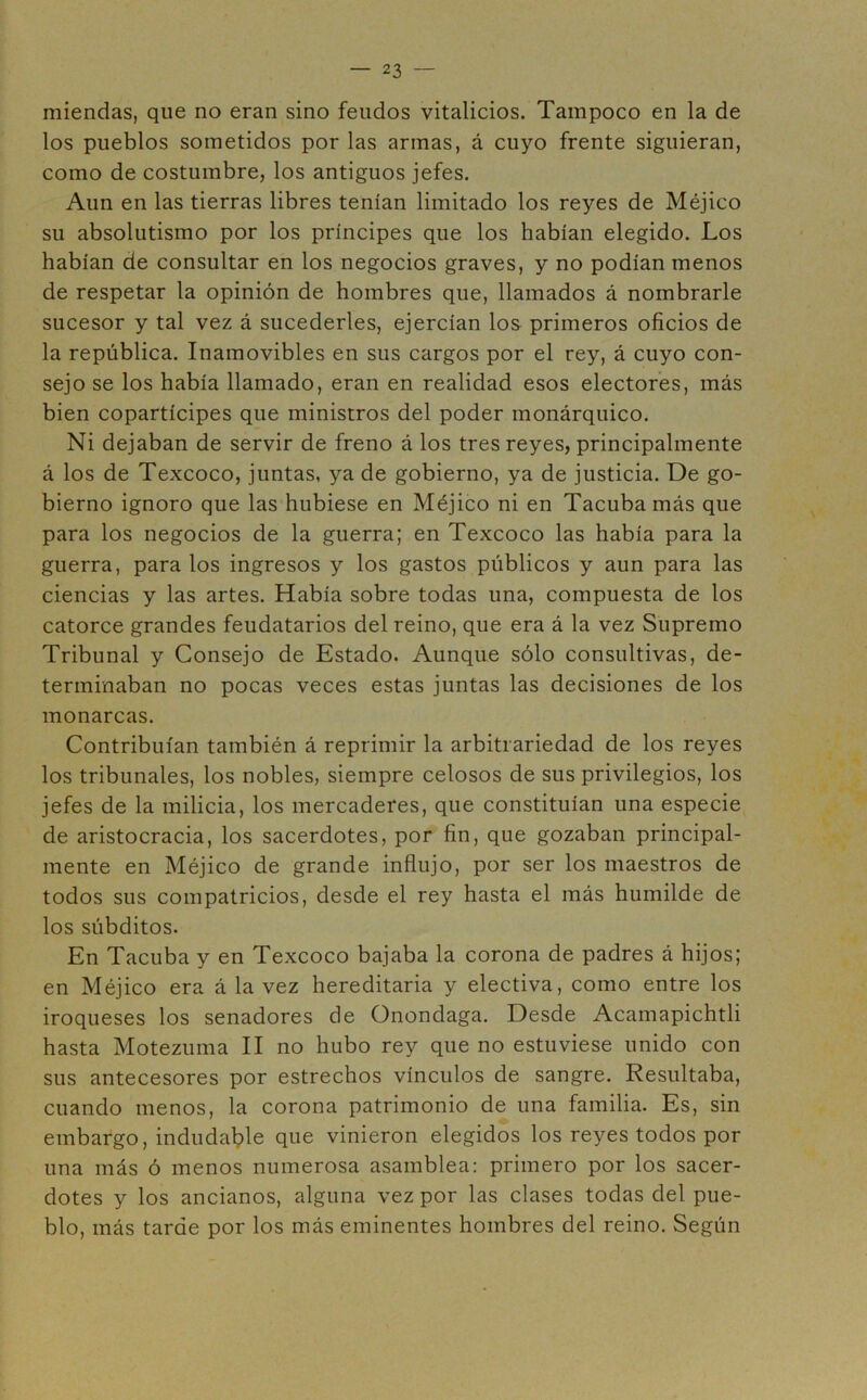 miendas, que no eran sino feudos vitalicios. Tampoco en la de los pueblos sometidos por las armas, á cuyo frente siguieran, como de costumbre, los antiguos jefes. Aun en las tierras libres tenían limitado los reyes de Méjico su absolutismo por los príncipes que los habían elegido. Los habían de consultar en los negocios graves, y no podían menos de respetar la opinión de hombres que, llamados á nombrarle sucesor y tal vez á sucederles, ejercían los primeros oficios de la república. Inamovibles en sus cargos por el rey, á cuyo con- sejo se los había llamado, eran en realidad esos electores, más bien copartícipes que ministros del poder monárquico. Ni dejaban de servir de freno á los tres reyes, principalmente á los de Texcoco, juntas, ya de gobierno, ya de justicia. De go- bierno ignoro que las hubiese en Méjico ni en Tacubamás que para los negocios de la guerra; en Texcoco las había para la guerra, para los ingresos y los gastos públicos y aun para las ciencias y las artes. Había sobre todas una, compuesta de los catorce grandes feudatarios del reino, que era á la vez Supremo Tribunal y Consejo de Estado. Aunque sólo consultivas, de- terminaban no pocas veces estas juntas las decisiones de los monarcas. Contribuían también á reprimir la arbitrariedad de los reyes los tribunales, los nobles, siempre celosos de sus privilegios, los jefes de la milicia, los mercaderes, que constituían una especie de aristocracia, los sacerdotes, por fin, que gozaban principal- mente en Méjico de grande influjo, por ser los maestros de todos sus compatricios, desde el rey hasta el más humilde de los súbditos. En Tacuba y en Texcoco bajaba la corona de padres á hijos; en Méjico era á la vez hereditaria y electiva, como entre los iroqueses los senadores de Onondaga. Desde Acamapichtli hasta Motezuma II no hubo rey que no estuviese unido con sus antecesores por estrechos vínculos de sangre. Resultaba, cuando menos, la corona patrimonio de una familia. Es, sin embargo, indudable que vinieron elegidos los reyes todos por una más ó menos numerosa asamblea: primero por los sacer- dotes y los ancianos, alguna vez por las clases todas del pue- blo, más tarde por los más eminentes hombres del reino. Según
