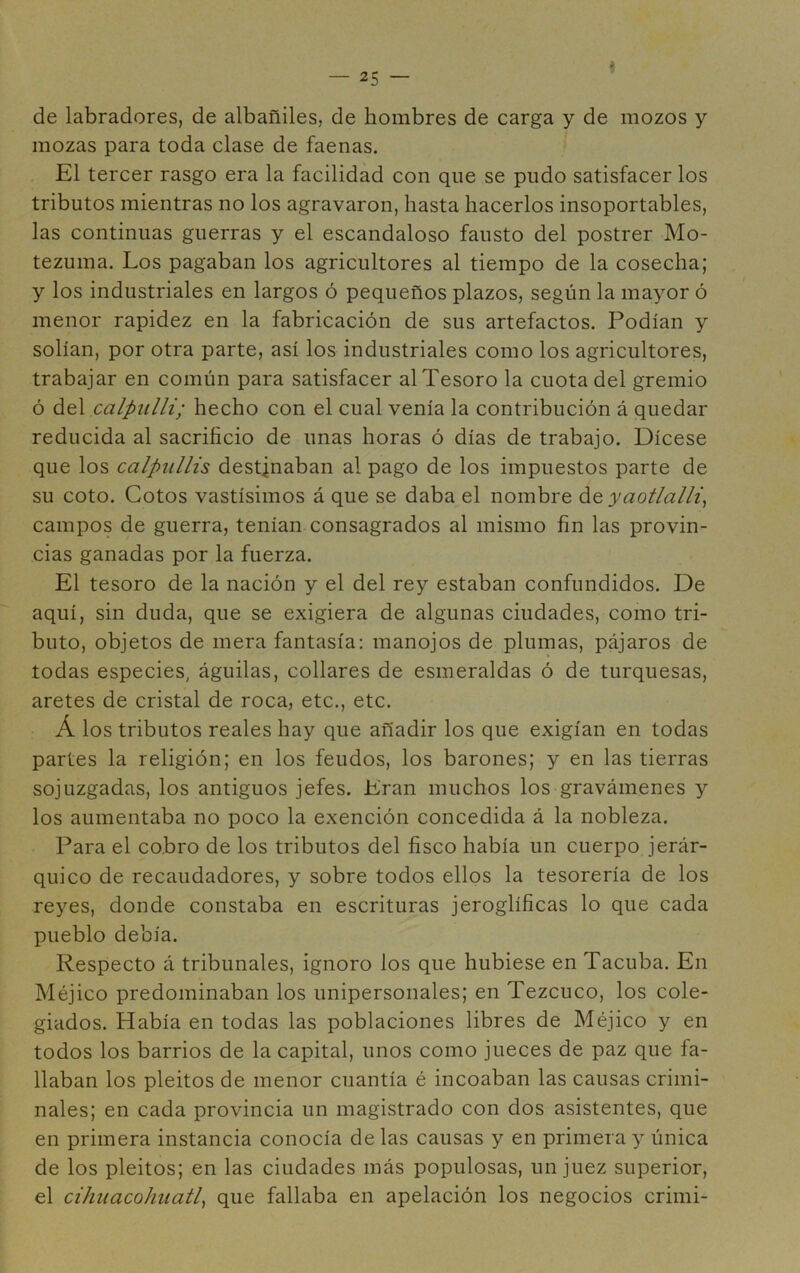 I de labradores, de albañiles, de hombres de carga y de mozos y mozas para toda clase de faenas. El tercer rasgo era la facilidad con que se pudo satisfacer los tributos mientras no los agravaron, hasta hacerlos insoportables, las continuas guerras y el escandaloso fausto del postrer Mo- tezuma. Los pagaban los agricultores al tiempo de la cosecha; y los industriales en largos ó pequeños plazos, según la mayor ó menor rapidez en la fabricación de sus artefactos. Podían y solían, por otra parte, así los industriales como los agricultores, trabajar en común para satisfacer al Tesoro la cuota del gremio ó del calpulli; hecho con el cual venía la contribución á quedar reducida al sacrificio de unas horas ó días de trabajo. Dícese que los calpnllis destinaban al pago de los impuestos parte de su coto. Cotos vastísimos á que se daba el nombre de yaotlalli, campos de guerra, tenían consagrados al mismo fin las provin- cias ganadas por la fuerza. El tesoro de la nación y el del rey estaban confundidos. De aquí, sin duda, que se exigiera de algunas ciudades, como tri- buto, objetos de mera fantasía: manojos de plumas, pájaros de todas especies, águilas, collares de esmeraldas ó de turquesas, aretes de cristal de roca, etc., etc. Á los tributos reales hay que añadir los que exigían en todas partes la religión; en los feudos, los barones; y en las tierras sojuzgadas, los antiguos jefes. Eran muchos los gravámenes y los aumentaba no poco la exención concedida á la nobleza. Para el cobro de los tributos del fisco había un cuerpo jerár- quico de recaudadores, y sobre todos ellos la tesorería de los reyes, donde constaba en escrituras jeroglíficas lo que cada pueblo debía. Respecto á tribunales, ignoro los que hubiese en Tacuba. En Méjico predominaban los unipersonales; en Tezcuco, los cole- giados. Había en todas las poblaciones libres de Méjico y en todos los barrios de la capital, unos como jueces de paz que fa- llaban los pleitos de menor cuantía é incoaban las causas crimi- nales; en cada provincia un magistrado con dos asistentes, que en primera instancia conocía de las causas y en primera y única de los pleitos; en las ciudades más populosas, un juez superior, el cihuacohaatl, que fallaba en apelación los negocios crimi-