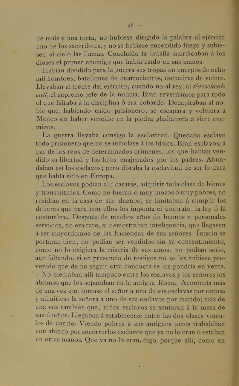 de maíz y una torta, no hubiese dirigido la palabra al ejército uno de los sacerdotes, y no se hubiese encendido fuego y subie- sen al cielo las llamas. Concluida la batalla sacrificaban á los dioses el primer enemigo que había caído en sus manos. Habían dividido para la guerra sus tropas en cuerpos de ocho milhombres, batallones de cuatrocientos, escuadras de veinte. Llevaban al frente del ejército, cuando no al rey, al tlacochcal- catl, el supremo jefe de la milicia. Eran severísimos para todo el que faltaba á la disciplina ó era cobarde. Decapitaban al no- ble que, habiendo caído prisionero, se escapara y volviera á Méjico sin haber vencido en la piedra gladiatoria á siete ene- migos. La guerra llevaba consigo la esclavitud. Quedaba esclavo todo prisionero que no se inmolase á los ídolos. Eran esclavos, á par de los reos de determinados crímenes, los que habían ven- dido su libertad y los hijos enajenados por los padres. Abun- daban así los esclavos; pero distaba la esclavitud de ser lo dura que había sido en Europa. Los esclavos podían allí casarse, adquirir toda clase de bienes y transmitirlos. Como no fueran ó muy mozos ó muy pobres, no residían en la casa de sus dueños; se limitaban á cumplir los deberes que para con ellos les imponía el contrato, la ley ó la costumbre. Después de muchos años de buenos y personales servicios, no era raro, si demostraban inteligencia, que llegasen r á ser mayordomos de las haciendas de sus señores. Interin se portaran bien, no podían ser vendidos sin su consentimiento, como no lo exigiera la miseria de sus amos; no podían serlo, aun faltando, si en presencia de testigos no se les hubiese pre- venido que de no seguir otra conducta se los pondría en venta. No mediaban allí tampoco entre los esclavos y los señores los abismos que los separaban en la antigua Roma. Acontecía más de una vez que tomase el señor á una de sus esclavas por esposa y admitiese la señora á uno de sus esclavos por marido; más de una vez también que, niños esclavos se sentaran á la mesa de sus dueños. Llegaban á establecerse entre las dos clases víncu- los de cariño. Viendo pobres á sus antiguos amos trabajaban con ahinco por socorrerlos esclavos que ya no lo eran ó estaban en otras manos. Que ya no lo eran, digo, porque allí, como en