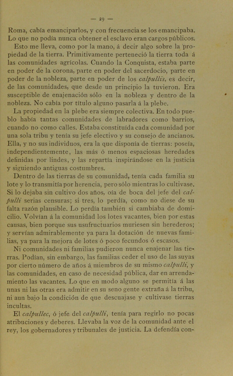 Roma, cabía emanciparlos, y con frecuencia se los emancipaba. Lo que no podía nunca obtener el esclavo eran cargos públicos. Esto me lleva, como por la mano, á decir algo sobre la pro- piedad de la tierra. Primitivamente perteneció la tierra toda á las comunidades agrícolas. Cuando la Conquista, estaba parte en poder de la corona, parte en poder del sacerdocio, parte en poder de la nobleza, parte en poder de los calpullis, es decir, de las comunidades, que desde un principio la tuvieron. Era susceptible de enajenación sólo en la nobleza y dentro de la nobleza. No cabía por título alguno pasarla á la plebe. La propiedad en la plebe era siempre colectiva. En todo pue- blo había tantas comunidades de labradores como barrios, cuando no como calles. Estaba constituida cada comunidad por una sola tribu y tenía su jefe electivo y su consejo de ancianos. Ella, y no sus individuos, era la que disponía de tierras: poseía, independientemente, las más ó menos espaciosas heredades definidas por lindes, y las repartía inspirándose en la justicia y siguiendo antiguas costumbres. Dentro de las tierras de su comunidad, tenía cada familia su lote y lo transmitía por herencia, pero sólo mientras lo cultivase. Si lo dejaba sin cultivo dos años, oía de boca del jefe del cal- pnlli serias censuras; si tres, lo perdía, como no diese de su falta razón plausible. Lo perdía también si cambiaba de domi- cilio. Volvían á la comunidad los lotes vacantes, bien por estas causas, bien porque sus usufructuarios muriesen sin herederos; y servían admirablemente ya para la dotación de nuevas fami- lias, ya para la mejora de lotes ó poco fecundos ó escasos. Ni comunidades ni familias pudieron nunca enajenar las tie- rras. Podían, sin embargo, las familias ceder el uso de las suyas por cierto número de años á miembros de su mismo calpiilli, y las comunidades, en caso de necesidad pública, dar en arrenda- miento las vacantes. Lo que en modo alguno se permitía á las unas ni las otras era admitir en su seno gente extraña á la tribu, ni aun bajo la condición de que descuajase y cultivase tierras incultas. El calpullec, ó jefe del calpulli, tenía para regirlo no pocas atribuciones y deberes. Llevaba la voz de la comunidad ante el rey, los gobernadores y tribunales de justicia. La defendía con-