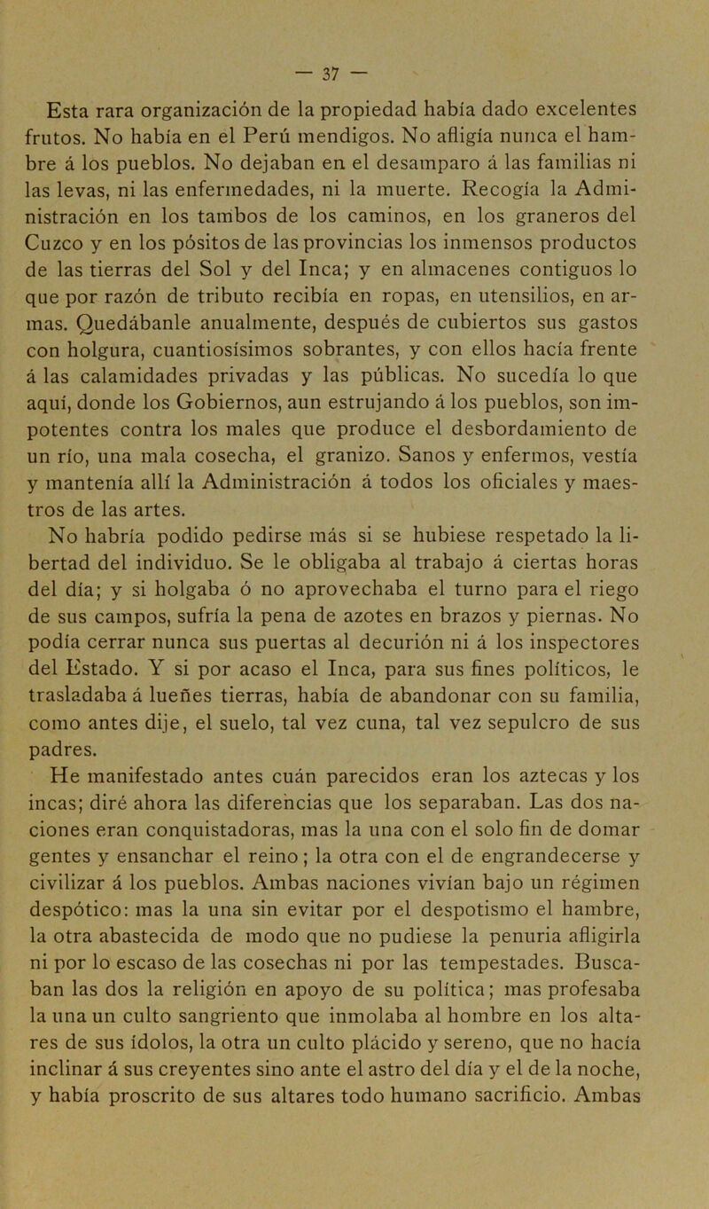 Esta rara organización de la propiedad había dado excelentes frutos. No había en el Perú mendigos. No afligía nunca el ham- bre á los pueblos. No dejaban en el desamparo á las familias ni las levas, ni las enfermedades, ni la muerte. Recogía la Admi- nistración en los tambos de los caminos, en los graneros del Cuzco y en los pósitos de las provincias los inmensos productos de las tierras del Sol y del Inca; y en almacenes contiguos lo que por razón de tributo recibía en ropas, en utensilios, en ar- mas. Quedábanle anualmente, después de cubiertos sus gastos con holgura, cuantiosísimos sobrantes, y con ellos hacía frente á las calamidades privadas y las públicas. No sucedía lo que aquí, donde los Gobiernos, aun estrujando á los pueblos, son im- potentes contra los males que produce el desbordamiento de un río, una mala cosecha, el granizo. Sanos y enfermos, vestía y mantenía allí la Administración á todos los oficiales y maes- tros de las artes. No habría podido pedirse más si se hubiese respetado la li- bertad del individuo. Se le obligaba al trabajo á ciertas horas del día; y si holgaba ó no aprovechaba el turno para el riego de sus campos, sufría la pena de azotes en brazos y piernas. No podía cerrar nunca sus puertas al decurión ni á los inspectores del Estado. Y si por acaso el Inca, para sus fines políticos, le trasladaba á lueñes tierras, había de abandonar con su familia, como antes dije, el suelo, tal vez cuna, tal vez sepulcro de sus padres. He manifestado antes cuán parecidos eran los aztecas y los incas; diré ahora las diferencias que los separaban. Las dos na- ciones eran conquistadoras, mas la una con el solo fin de domar gentes y ensanchar el reino; la otra con el de engrandecerse y civilizar á los pueblos. Ambas naciones vivían bajo un régimen despótico: mas la una sin evitar por el despotismo el hambre, la otra abastecida de modo que no pudiese la penuria afligirla ni por lo escaso de las cosechas ni por las tempestades. Busca- ban las dos la religión en apoyo de su política; mas profesaba la una un culto sangriento que inmolaba al hombre en los alta- res de sus ídolos, la otra un culto plácido y sereno, que no hacía inclinar á sus creyentes sino ante el astro del día y el de la noche, y había proscrito de sus altares todo humano sacrificio. Ambas