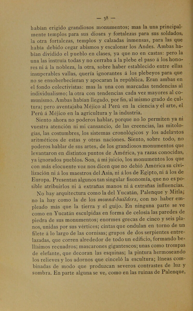 -3«- habían erigido grandiosos monumentos; mas la una principal- mente templos para sus dioses y fortalezas para sus soldados, la otra fortalezas, templos y calzadas inmensas, para las que había debido cegar abismos y escalonar los Andes. Ambas ha- bían dividido el pueblo en clases, ya que no en castas: pero la una las instruía todas y no cerraba á la plebe el paso á los hono- res ni á la nobleza, la otra, sobre haber establecido entre ellas insuperables vallas, quería ignorantes á los plebeyos para que no se ensoberbecieran y apocaran la república. Eran ambas en el fondo colectivistas: mas la una con marcadas tendencias al individualismo; la otra con tendencias cada vez mayores al co- munismo. Ambas habían llegado, por fin, al mismo grado de cul- tura; pero aventajaba Méjico al Perú en la ciencia y el arte, el Perú á Méjico en la agricultura y la industria. Siento ahora no poderos hablar, porque no lo permiten ya ni vuestra atención ni mi cansancio, de las creencias, las mitolo- gías, las costumbres, los sistemas cronológicos y los adelantos aritméticos de estas y otras naciones. Siento, sobre todo, no poderos hablar de sus artes, de los grandiosos monumentos que levantaron en distintos puntos de América, ya razas conocidas, ya ignorados pueblos. Son, á mi juicio, los monumentos los que con más elocuente voz nos dicen que no debió América su civi- lización ni á los maestros del Asia, ni á los de Egipto, ni á los de Europa. Presentan algunos tan singular fisonomía, que no es po- sible atribuirlos ni á extrañas manos ni á extrañas influencias. No hay arquitectura como la del Yucatán, Palenque y Mitla; no la hay como la de los mound-builders, con no haber em- pleado más que la tierra y el guijo. En ninguna parte se ve como en Yucatán esculpidas en forma de celosía las paredes de piedra de sus monumentos; enormes grecas de cinco y seis pla- nos, unidas por sus vértices; cintas que ondulan en torno de un filete á lo largo de las cornisas; grupos de dos serpientes entre- lazadas, que corren alrededor de todo un edificio, formando be- llísimos recuadros; mascarones gigantescos; unas como trompas de elefante, que decoran las esquinas; la pintura hermoseando los relieves y los adornos que cinceló la escultura; líneas com- binadas de modo que produzcan severos contrastes de luz y sombra. En parte alguna se ve, como en las ruinas de Palenque,