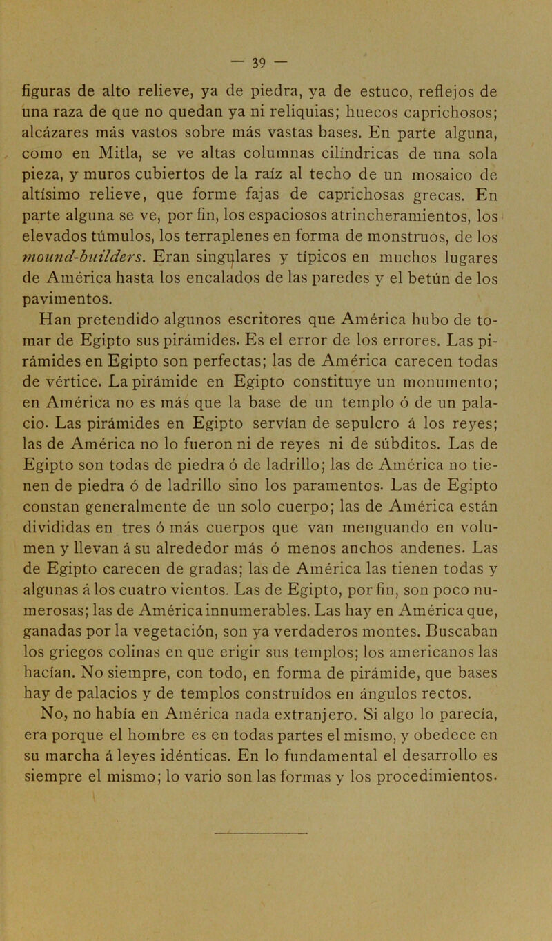 figuras de alto relieve, ya de piedra, ya de estuco, reflejos de una raza de que no quedan ya ni reliquias; huecos caprichosos; alcázares más vastos sobre más vastas bases. En parte alguna, como en Mitla, se ve altas columnas cilindricas de una sola pieza, y muros cubiertos de la raíz al techo de un mosaico de altísimo relieve, que forme fajas de caprichosas grecas. En parte alguna se ve, por fin, los espaciosos atrincheramientos, los elevados túmulos, los terraplenes en forma de monstruos, de los ?nound-builders. Eran singulares y típicos en muchos lugares de América hasta los encalados de las paredes y el betún de los pavimentos. Han pretendido algunos escritores que América hubo de to- mar de Egipto sus pirámides. Es el error de los errores. Las pi- rámides en Egipto son perfectas; las de América carecen todas de vértice. La pirámide en Egipto constituye un monumento; en América no es más que la base de un templo ó de un pala- cio. Las pirámides en Egipto servían de sepulcro á los reyes; las de América no lo fueron ni de reyes ni de súbditos. Las de Egipto son todas de piedra ó de ladrillo; las de América no tie- nen de piedra ó de ladrillo sino los paramentos. Las de Egipto constan generalmente de un solo cuerpo; las de América están divididas en tres ó más cuerpos que van menguando en volu- men y llevan á su alrededor más ó menos anchos andenes. Las de Egipto carecen de gradas; las de América las tienen todas y algunas á los cuatro vientos. Las de Egipto, por fin, son poco nu- merosas; las de América innumerables. Las hay en América que, ganadas por la vegetación, son ya verdaderos montes. Buscaban los griegos colinas en que erigir sus templos; los americanos las hacían. No siempre, con todo, en forma de pirámide, que bases hay de palacios y de templos construidos en ángulos rectos. No, no había en América nada extranjero. Si algo lo parecía, era porque el hombre es en todas partes el mismo, y obedece en su marcha á leyes idénticas. En lo fundamental el desarrollo es siempre el mismo; lo vario son las formas y los procedimientos.