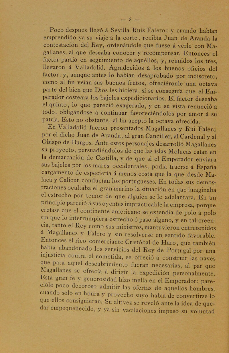 Poco después llegó á Sevilla Ruiz Falero; y cuando habían emprendido ya su viaje á la corte, recibía Juan de Aranda la contestación del Rey, ordenándole que fuese á verle con Ma- gallanes, al que deseaba conocer y recompensar. Entonces el factor partió en seguimiento de aquéllos, y, reunidos los tres, llegaron á Valladolid. Agradecidos á los buenos oficios del factor, y, aunque antes lo habían desaprobado por indiscreto, como al fin veían sus buenos frutos, ofreciéronle una octava parte del bien que Dios les hiciera, si se conseguía que el Em- perador costeara los bajeles expedicionarios. El factor deseaba el quinto, lo que pareció exagerado, y en su vista renunció á todo, obligándose á continuar favoreciéndolos por amor á su patria. Esto no obstante, al fin aceptó la octava ofrecida. En Valladolid fueron presentados Magallanes y Rui Falero por el dicho Juan de Aranda, al gran Canciller, al Cardenal y al Obispo de Burgos. Ante estos personajes desarrolló Magallanes su proyecto, persuadiéndolos de que las islas Molucas caían en la demarcación de Castilla, y de que si el Emperador enviara sus bajeles por los mares occidentales, podía traerse á España cargamento de especiería á menos costa que la que desde Ma- laca y Calicut conducían los portugueses. En todas sus demos- traciones ocultaba el gran marino la situación en que imaginaba el estrecho por temor de que alguien se le adelantara. En un principio pai eció á sus oyentes impracticable la empresa, porque creíase que el continente americano se extendía de polo á polo sin que lo interrumpiera estrecho ó paso alguno, y en tal creen- cia, tanto el Rey como sus ministros, mantuvieron entretenidos á Magallanes y Falero y sin resolverse en sentido favorable. Entonces el rico comerciante Cristóbal de Haro, que también había abandonado los servicios del Rey de Portugal por una injusticia contra él cometida, se ofreció á construir las naves que para aquel descubrimiento fueran necesarias, al par que Magallanes se ofrecía á dirigir la expedición personalmente. sta gian fe y generosidad hizo mella en el Emperador: pare- cióle poco decoroso admitir las ofertas de aquellos hombres, cuan o sólo en liorna y provecho suyo había de convertirse lo que e os consiguieian. Su altivez se reveló ante la idea de que- cai empequeñecido, y ya sin vacilaciones impuso su voluntad