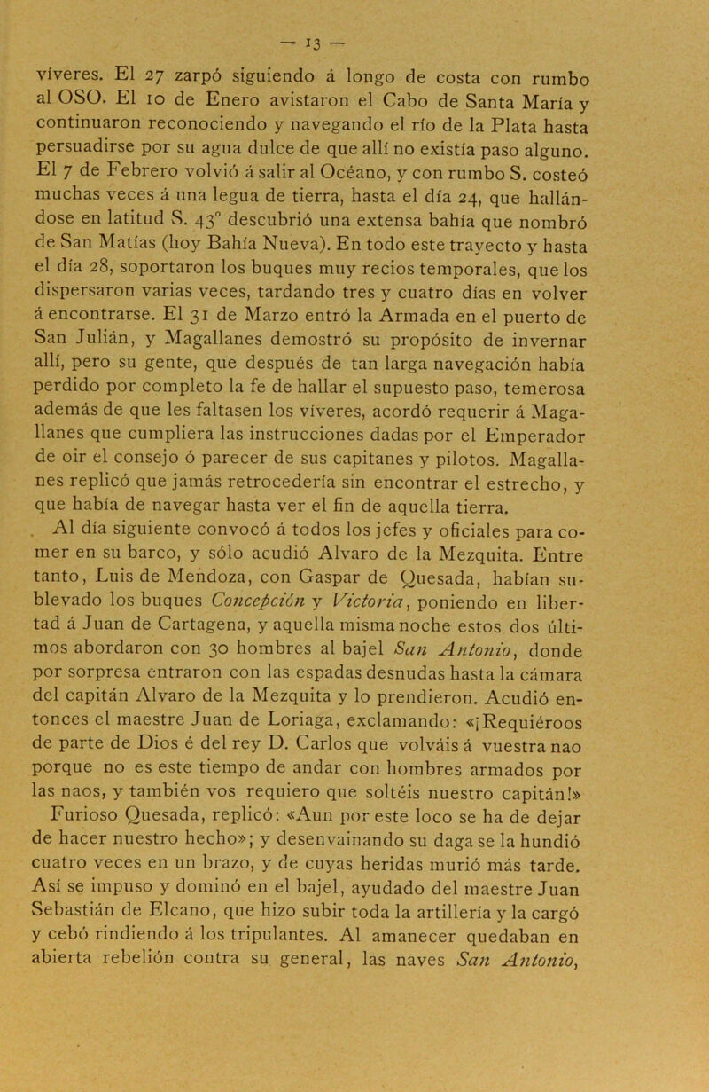 víveres. El 27 zarpó siguiendo á longo de costa con rumbo al OSO. El 10 de Enero avistaron el Cabo de Santa María y continuaron reconociendo y navegando el río de la Plata hasta persuadirse por su agua dulce de que allí no existía paso alguno. El 7 de Febrero volvió á salir al Océano, y con rumbo S. costeó muchas veces á una legua de tierra, hasta el día 24, que hallán- dose en latitud S. 43o descubrió una extensa bahía que nombró de San Matías (hoy Bahía Nueva). En todo este trayecto y hasta el día 28, soportaron los buques muy recios temporales, que los dispersaron varias veces, tardando tres y cuatro días en volver á encontrarse. El 31 de Marzo entró la Armada en el puerto de San Julián, y Magallanes demostró su propósito de invernar allí, pero su gente, que después de tan larga navegación había perdido por completo la fe de hallar el supuesto paso, temerosa además de que les faltasen los víveres, acordó requerir á Maga- llanes que cumpliera las instrucciones dadas por el Emperador de oir el consejo ó parecer de sus capitanes y pilotos. Magalla- nes replicó que jamás retrocedería sin encontrar el estrecho, y que había de navegar hasta ver el fin de aquella tierra. Al día siguiente convocó á todos los jefes y oficiales para co- mer en su barco, y sólo acudió Alvaro de la Mezquita. Entre tanto, Luis de Mendoza, con Gaspar de Quesada, habían su- blevado los buques Concepción y Victoria, poniendo en liber- tad á Juan de Cartagena, y aquella misma noche estos dos últi- mos abordaron con 30 hombres al bajel San Antonio, donde por sorpresa entraron con las espadas desnudas hasta la cámara del capitán Alvaro de la Mezquita y lo prendieron. Acudió en- tonces el maestre Juan de Loriaga, exclamando: «¡Requiéroos de parte de Dios é del rey D. Carlos que volváis á vuestra nao porque no es este tiempo de andar con hombres armados por las naos, y también vos requiero que soltéis nuestro capitán!» Furioso Quesada, replicó: «Aun por este loco se ha de dejar de hacer nuestro hecho»; y desenvainando su daga se la hundió cuatro veces en un brazo, y de cuyas heridas murió más tarde. Así se impuso y dominó en el bajel, ayudado del maestre Juan Sebastián de Elcano, que hizo subir toda la artillería y la cargó y cebó rindiendo á los tripulantes. Al amanecer quedaban en abierta rebelión contra su general, las naves San Antonio,
