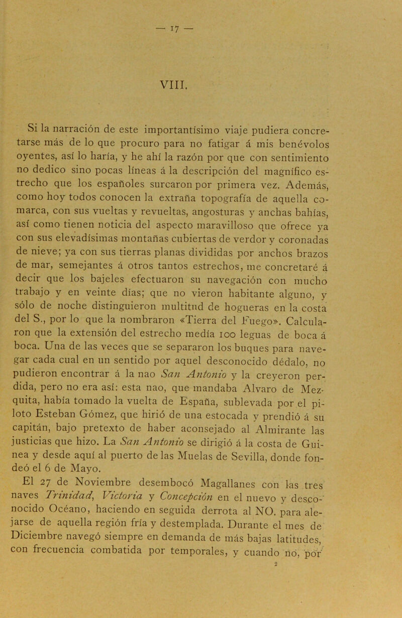 VIII. Si la narración de este importantísimo viaje pudiera concre- tarse más de lo que procuro para no fatigar á mis benévolos oyentes, así lo haría, y he ahí la razón por que con sentimiento no dedico sino pocas líneas á la descripción del magnífico es- trecho que los españoles surcaron por primera vez. Además, como hoy todos conocen la extraña topografía de aquella co- marca, con sus vueltas y revueltas, angosturas y anchas bahías, así como tienen noticia del aspecto maravilloso que ofrece ya con sus elevadísimas montañas cubiertas de verdor y coronadas de nieve; ya con sus tierras planas divididas por anchos brazos de mar, semejantes á otros tantos estrechos, me concretaré á decir que los bajeles efectuaron su navegación con mucho trabajo y en veinte días; que no vieron habitante alguno, y sólo de noche distinguieron multitud de hogueras en la costa del S., por lo que la nombraron «Tierra del Fuego». Calcula- ron que la extensión del estrecho medía ioo leguas de boca á boca. Una de las veces que se separaron los buques para nave- gar cada cual en un sentido por aquel desconocido dédalo, no pudieron encontrar á la nao San Antonio y la creyeron per- dida, pero no era así: esta nao, que mandaba Alvaro de Mez- quita, había tomado la vuelta de España, sublevada por el pi- loto Esteban Gómez, que hirió de una estocada y prendió á su capitán, bajo pretexto de haber aconsejado al Almirante las justicias que hizo. La San Antonio se dirigió á la costa de Gui- nea y desde aquí al puerto de las Muelas de Sevilla, donde fon- deó el 6 de Mayo. El 27 de Noviembre desembocó Magallanes con las tres naves Trinidad, Victoria y Concepción en el nuevo y deseo-' nocido Océano, haciendo en seguida derrota al NO. para ale- jarse de aquella región fría y destemplada. Durante el mes de Diciembre navegó siempre en demanda de más bajas latitudes, con frecuencia combatida por temporales, y cuando no, por