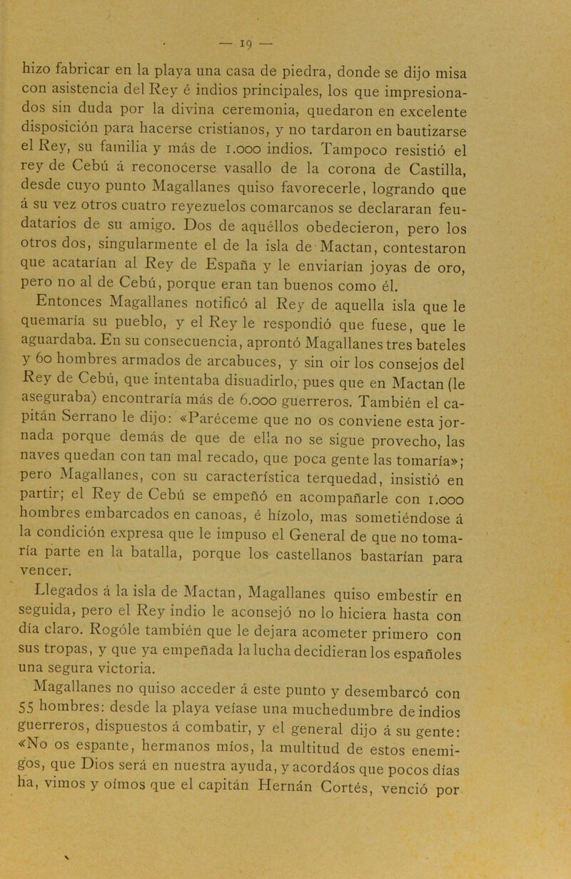 hizo fabricar en la playa una casa de piedra, donde se dijo misa con asistencia del Rey é indios principales, los que impresiona- dos sin duda por la divina ceremonia, quedaron en excelente disposición para hacerse cristianos, y no tardaron en bautizarse el Rey, su familia y más de 1.000 indios. Tampoco resistió el rey de Cebú á reconocerse vasallo de la corona de Castilla, desde cuyo punto Magallanes quiso favorecerle, logrando que á su vez otros cuatro reyezuelos comarcanos se declararan feu- datarios de su amigo. Dos de aquéllos obedecieron, pero los otros dos, singularmente el de la isla de Mactan, contestaron que acatarían al Rey de España y le enviarían joyas de oro, pero no al de Cebú, porque eran tan buenos como él. Entonces Magallanes notificó al Rey de aquella isla que le quemaría su pueblo, y el Rey le respondió que fuese, que le aguardaba. En su consecuencia, aprontó Magallanes tres bateles y 6o hombres armados de arcabuces, y sin oir los consejos del Rey de Cebú, que intentaba disuadirlo/pues que en Mactan (le aseguraba) encontraría más de 6.000 guerreros. También el ca- pitán Serrano le dijo: «Paréceme que no os conviene esta jor- nada porque demás de que de ella no se sigue provecho, las naves quedan con tan mal recado, que poca gente las tomaría»; pero Magallanes, con su característica terquedad, insistió en partir; el Rey de Cebú se empeñó en acompañarle con 1.000 hombres embarcados en canoas, é hízolo, mas sometiéndose á la condición expresa que le impuso el General de que no toma- ría parte en la batalla, porque los castellanos bastarían para vencer. Llegados á la isla de íMactan, Magallanes quiso embestir en seguida, pero el Rey indio le aconsejó no lo hiciera hasta con día claro. Rogóle también que le dejara acometer primero con sus tropas, y que ya empeñada la lucha decidieran los españoles una segura victoria. Magallanes no quiso acceder á este punto y desembarcó con 55 hombres: desde la playa veíase una muchedumbre de indios guerreros, dispuestos á combatir, y el general dijo á su gente: «No os espante, hermanos míos, la multitud de estos enemi- gos, que Dios será en nuestra ayuda, y acordáos que pocos días ha, vimos y oímos que el capitán Hernán Cortés, venció por