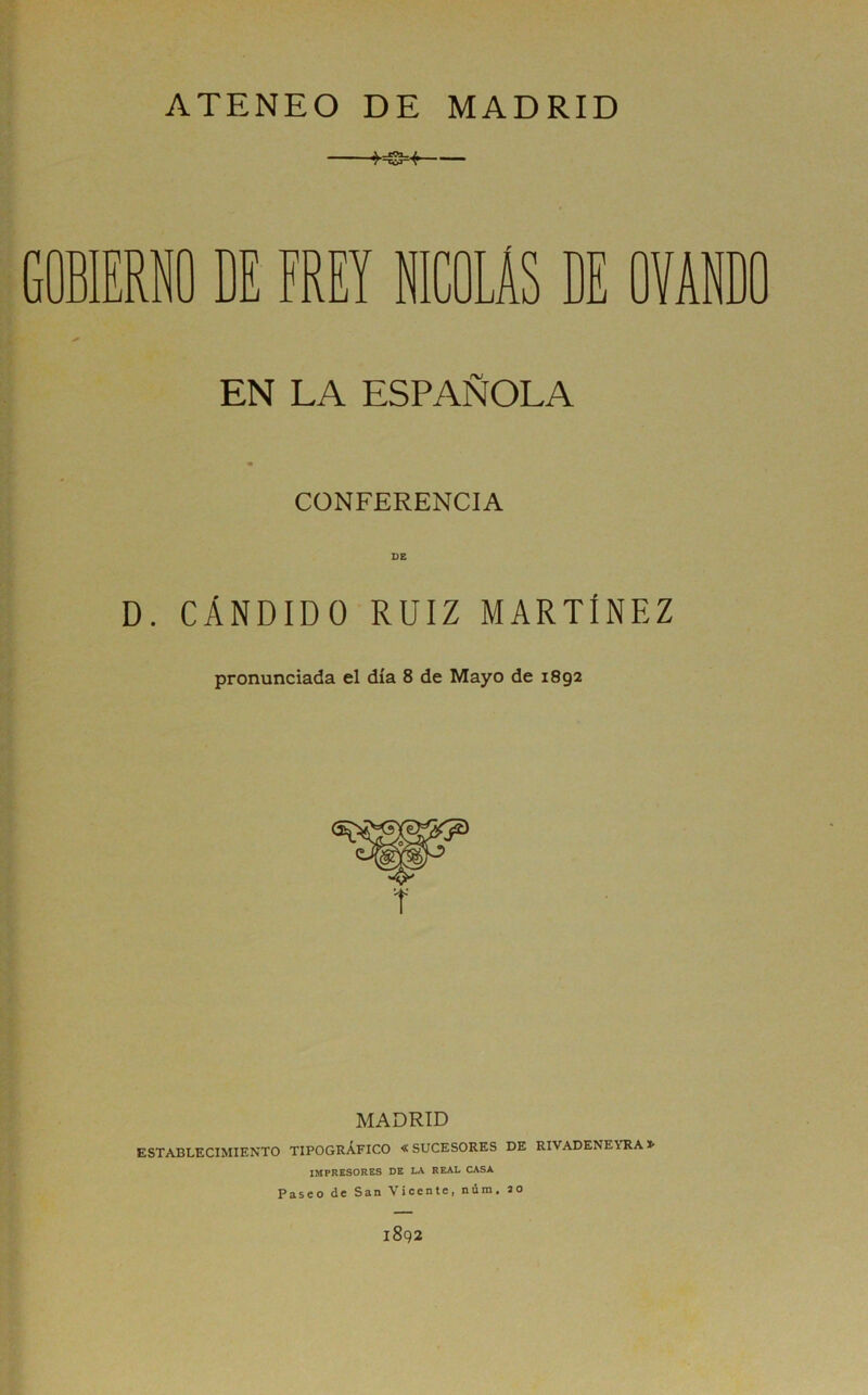 ATENEO DE MADRID ■+-sg=-í- GOBIERNO DE FREY NICOLAS DE OVANDO EN LA ESPAÑOLA CONFERENCIA D. CÁNDIDO RUIZ MARTINEZ pronunciada el día 8 de Mayo de 1892 MADRID ESTABLECIMIENTO TIPOGRÁFICO « SUCESORES DE RIVADENEYRA IMPRESORES DE LA REAL CASA Paseo de San Vicente, núra. ao 1892