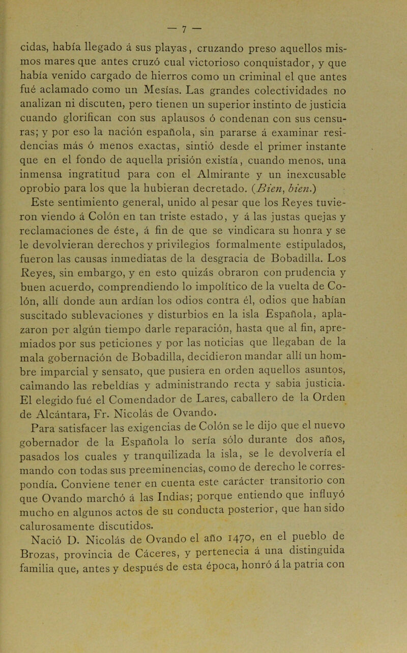 cidas, había llegado á sus playas, cruzando preso aquellos mis- mos mares que antes cruzó cual victorioso conquistador, y que había venido cargado de hierros como un criminal el que antes fué aclamado como un Mesías. Las grandes colectividades no analizan ni discuten, pero tienen un superior instinto de justicia cuando glorifican con sus aplausos ó condenan con sus censu- ras; y por eso la nación española, sin pararse á examinar resi- dencias más ó menos exactas, sintió desde el primer instante que en el fondo de aquella prisión existía, cuando menos, una inmensa ingratitud para con el Almirante y un inexcusable oprobio para los que la hubieran decretado. {Bien^ bien.) Este sentimiento general, unido al pesar que los Reyes tuvie- ron viendo á Colón en tan triste estado, y á las justas quejas y reclamaciones de éste, á fin de que se vindicara su honra y se le devolvieran derechos y privilegios formalmente estipulados, fueron las causas inmediatas de la desgracia de Bobadilla. Los Reyes, sin embargo, y en esto quizás obraron con prudencia y buen acuerdo, comprendiendo lo impolítico de la vuelta de Co- lón, allí donde aun ardían los odios contra él, odios que habían suscitado sublevaciones y disturbios en la isla Española, apla- zaron por algún tiempo darle reparación, hasta que al fin, apre- miados por sus peticiones y por las noticias que llegaban de la mala gobernación de Bobadilla, decidieron mandar allí un hom- bre imparcial y sensato, que pusiera en orden aquellos asuntos, calmando las rebeldías y administrando recta y sabia justicia. El elegido fué el Comendador de Lares, caballero de la Orden de Alcántara, Fr. Nicolás de Ovando. Para satisfacer las exigencias de Colón se le dijo que el nuevo gobernador de la Española lo sería sólo durante dos años, pasados los cuales y tranquilizada la isla, se le devolvería el mando con todas sus preeminencias, como de derecho le corres- pondía. Conviene tener en cuenta este carácter transitorio con que Ovando marchó á las Indias; porque entiendo que influyó mucho en algunos actos de su conducta posterior, que han sido calurosamente discutidos. Nació D. Nicolás de Ovando el año 1470, en el pueblo de Brozas, provincia de Cáceres, y pertenecia á una distinguida familia que, antes y después de esta época, honró á la patria con