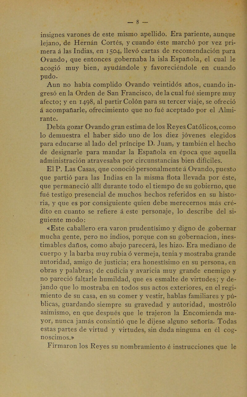 insignes varones de este mismo apellido. Era pariente, aunque lejano, de Hernán Cortés, y cuando éste marchó por vez pri- mera á las Indias, en 1504, llevó cartas de recomendación para Ovando, que entonces gobernaba la isla Española, el cual le acogió muy bien, ayudándole y favoreciéndole en cuando pudo. Aun no había complido Ovando veintidós años, cuando in- gresó en la Orden de San Francisco, de la cual fué siempre mu}’- afecto; y en 1498, al partir Colón para su tercer viaje, se ofreció á acompañarle, ofrecimiento que no fué aceptado por el Almi- rante. Debía gozar Ovando gran estima de los Reyes Católicos, como lo demuestra el haber sido uno de los diez jóvenes elegidos para educarse al lado del príncipe D. Juan, y también el hecho de designarle para mandar la Española en época que aquella administración atravesaba por circunstancias bien difíciles. El P. Las Casas, que conoció personalmente á Ovando, puesto que partió para las Indias en la misma flota llevada por éste, que permaneció allí durante todo el tiempo de su gobierno, que fué testigo presencial de muchos hechos referidos en su histo- ria, y que es por consiguiente quien debe merecernos más cré- dito en cuanto se refiere á este personaje, lo describe del si- guiente modo: «Este caballero era varón prudentísimo y digno de gobernar mucha gente, pero no indios, porque con su gobernación, ines- timables daños, como abajo parecerá, les hizo. Era mediano de cuerpo y la barba muy rubia ó vermeja, tenia y mostraba grande autoridad, amigo de justicia; era honestísimo en su persona, en obras y palabras; de cudicia y avaricia muy grande enemigo y no pareció faltarle humildad, que es esmalte de virtudes; y de- jando que lo mostraba en todos sus actos exteriores, en el regi- miento de su casa, en su comer y vestir, hablas familiares y pú- blicas, guardando siempre su gravedad y autoridad, mostrólo asimismo, en que después que le trajeron la Encomienda ma- yor, nunca jamás consintió que le dijese alguno señoría. Todas estas partes de virtud y virtudes, sin duda ninguna en él cog- noscimos.» Firmaron los Reyes su nombramiento é instrucciones que le