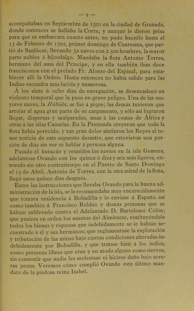 acompañaban en Septiembre de 1501 en la ciudad de Granada, donde entonces se hallaba la Corte, y aunque le dieron prisa para que se embarcara cuanto antes, no pudo hacerlo hasta el 13 de Febrero de 1502, primer domingo de Cuaresma, que par- tió de Sanlúcar, llevando 32 naves con 2.500 hombres, la mayor parte nobles é hijosdalgo. Mandaba la flota Antonio Torres, hermano del ama del Príncipe, y en ella también iban doce franciscanos con el prelado Fr. Alonso del Espinal, para esta- blecer allí la Orden. Hasta entonces no había salido para las Indias escuadra más lucida y numerosa. Á los siete ú ocho días de navegación, se desencadenó un violento temporal que la puso en grave peligro. Una de las ma- yores naves, la Rábida^ se fué á pique; las demás tuvieron que arrojar al agua gran parte de su cargamento, y sólo así lograron llegar, dispersas y malparadas, unas á las costas de África y otras á las islas Canarias. En la Península creyeron que toda la flota había perecido, y tan gran dolor sintieron los Reyes al te- ner noticia de este supuesto desastre, que estuvieron una por- ción de días sin ver ni hablar á persona alguna. Pasado el huracán y reunidos los navios en la isla Gomera, adelantóse Ovando con los quince ó diezy seis más ligeros, en- trando sin otro contratiempo en el Puerto de Santo Domingo el 15 de Abril. Antonio de Torres, con la otramitad de la flota, llegó unos quince días después. Entre las instrucciones que llevaba Ovando para la buena ad- ministración de la isla, se le recomendaba muy encarecidamente que tomara residencia á Bobadilla y lo enviase á España, así como también á Francisco Roldán y demás personas que se habían sublevado contra el Adelantado D. Bartolomé Colón, que pusiera en orden los asuntos del Almirante, restituyéndole todos los bienes y riquezas que indebidamente se le habían se cuestrado á él y sus hermanos; que reglamentase la explotación y tributación de las minas bajo ciertas condiciones alteradas in- debidamente por Bobadilla, y que tratase bien á los indios, como personas libres que eran y en modo alguno como siervos, sin consentir que nadie les molestase ni hiciese daño bajo seve- ras penas. Veremos cómo cumplió Ovando este último man- dato de la piadosa reina Isabel.