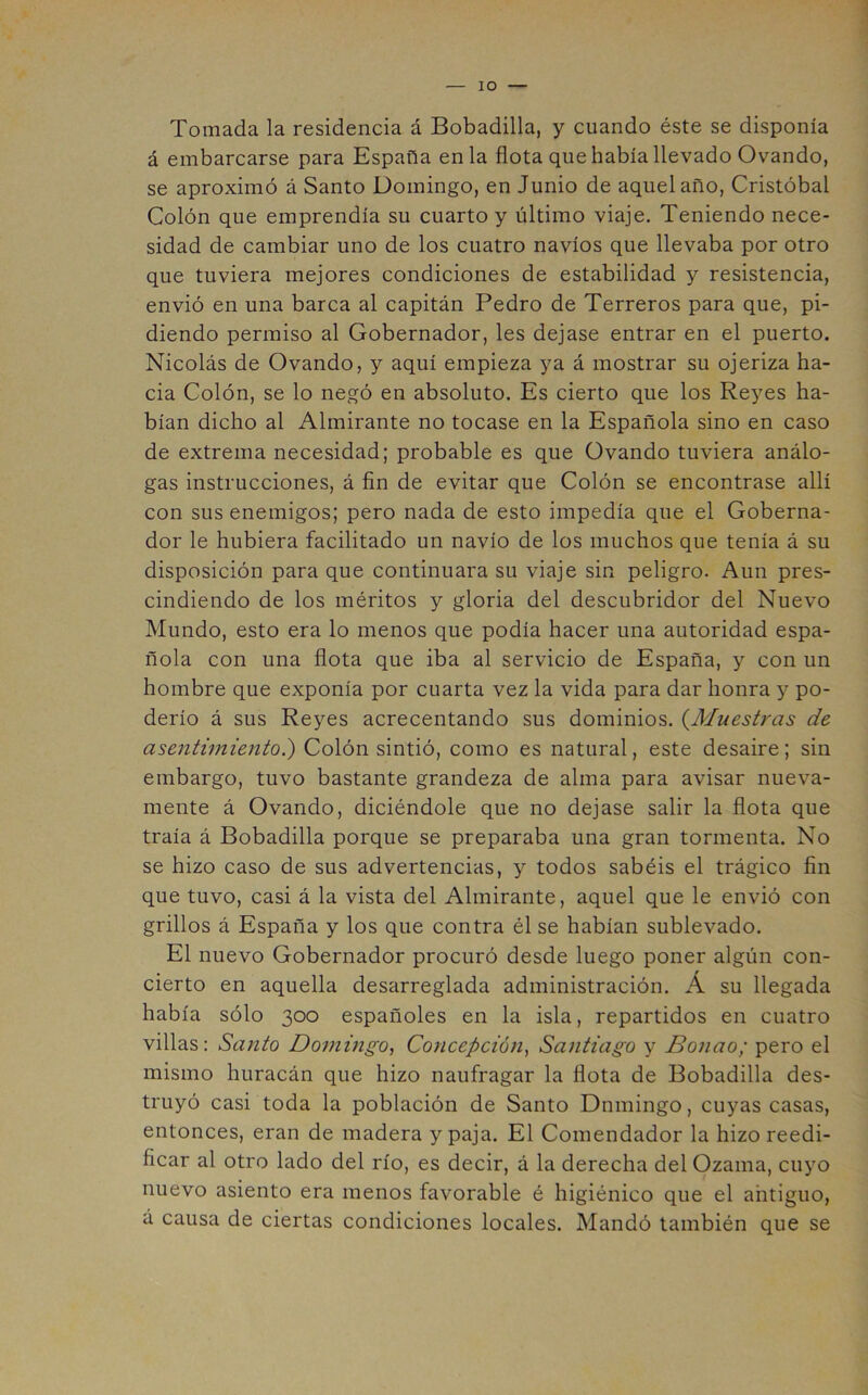 lO Tomada la residencia á Bobadilla, y cuando éste se disponía á embarcarse para España en la flota que había llevado Ovando, se aproximó á Santo Domingo, en Junio de aquel año, Cristóbal Colón que emprendía su cuarto y último viaje. Teniendo nece- sidad de cambiar uno de los cuatro navios que llevaba por otro que tuviera mejores condiciones de estabilidad y resistencia, envió en una barca al capitán Pedro de Terreros para que, pi- diendo permiso al Gobernador, les dejase entrar en el puerto. Nicolás de Ovando, y aquí empieza ya á mostrar su ojeriza ha- cia Colón, se lo negó en absoluto. Es cierto que los Reyes ha- bían dicho al Almirante no tocase en la Española sino en caso de extrema necesidad; probable es que Ovando tuviera análo- gas instrucciones, á fin de evitar que Colón se encontrase allí con sus enemigos; pero nada de esto impedía que el Goberna- dor le hubiera facilitado un navio de los muchos que tenía á su disposición para que continuara su viaje sin peligro. Aun pres- cindiendo de los méritos y gloria del descubridor del Nuevo Mundo, esto era lo menos que podía hacer una autoridad espa- ñola con una flota que iba al servicio de España, y con un hombre que exponía por cuarta vez la vida para dar honra y po- derío á sus Reyes acrecentando sus dominios. (^Muestras de asentimiento^ Colón sintió, como es natural, este desaire; sin embargo, tuvo bastante grandeza de alma para avisar nueva- mente á Ovando, diciéndole que no dejase salir la flota que traía á Bobadilla porque se preparaba una gran tormenta. No se hizo caso de sus advertencias, y todos sabéis el trágico fin que tuvo, casi á la vista del Almirante, aquel que le envió con grillos á España y los que contra él se habían sublevado. El nuevo Gobernador procuró desde luego poner algún con- cierto en aquella desarreglada administración. Á su llegada había sólo 300 españoles en la isla, repartidos en cuatro villas: Santo Domitigo, Concepción^ Santiago y Bonao; pero el mismo huracán que hizo naufragar la flota de Bobadilla des- truyó casi toda la población de Santo Domingo, cuyas casas, entonces, eran de madera y paja. El Comendador la hizo reedi- ficar al otro lado del río, es decir, á la derecha del Ozama, cuyo nuevo asiento era menos favorable é higiénico que el antiguo, á causa de ciertas condiciones locales. Mandó también que se