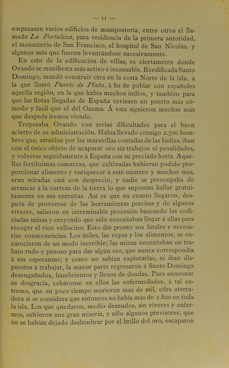 empezasen varios edificios de mampostería, entre otros el lla- mado La Fortaleza^ para residencia de la primera autoridad, el monasterio de San Francisco, el hospital de San Nicolás, y algunos más que fueron levantándose sucesivamente. En esto de la edificación de villas, es ciertamente donde Ovando se manifiesta más activo é incansable. Reedificada Santo Domingo, mandó construir otra en la costa Norte de la isla, á la que llamó Puerto de Plata ^ á fin de poblar con españoles aquella región, en la que había muchos indios, y también para que las flotas llegadas de España tuviesen un puerto más có- modo y fácil que el del Ozama. Á esta siguieron muchas más que después iremos viendo. Tropezaba Ovando con serias dificultades para el buen acierto de su administración. Había llevado consigo 2.500 hom- bres que, atraídos por las maravillas contadas délas Indias, iban con el único objeto de acaparar oro sin trabajos ni penalidades, y volverse seguidamente á España con su preciado botín. Aque- llas fértilísimas comarcas, que cultivadas hubieran podido pro- porcionar alimento y enriquecer á este número y muchos más, eran miradas casi con desprecio, y nadie se preocupaba de arrancar á la corteza de la tierra lo que suponían hallar gratui- tamente en sus entrañas. Así es que en cuanto llegaron, des- pués de proveerse de las herramientas precisas y de algunos víveres, salieron en interminable procesión buscando las codi- ciadas minas y creyendo que sólo necesitaban llegar á ellas para recoger el rico vellocino. Esto dió pronto sus fatales y necesa- rias consecuencias. Los útiles, las ropas y los alimentos, se en- carecieron de un modo increible; las minas necesitaban un tra- bajo rudo y penoso para dar algún oro, que nunca correspondía á sus esperanzas; y como no sabían explotarlas, ni iban dis- puestos á trabajar, la mayor parte regresaron á Santo Domingo desengañados, hambrientos y llenos de deudas. Para aumentar su desgracia, cebáronse en ellos las enfermedades, á tal ex- tremo, que en poco tiempo murieron más de mil, cifra aterra- dora si se considera que entonces no había más de 2.800 en toda la isla. Los que quedaron, medio desnudos, sin víveres y enfer- mos, sufrieron una gran miseria, y sólo algunos previsores, que no se habían dejado deslumbrar por el brillo del oro, escaparon