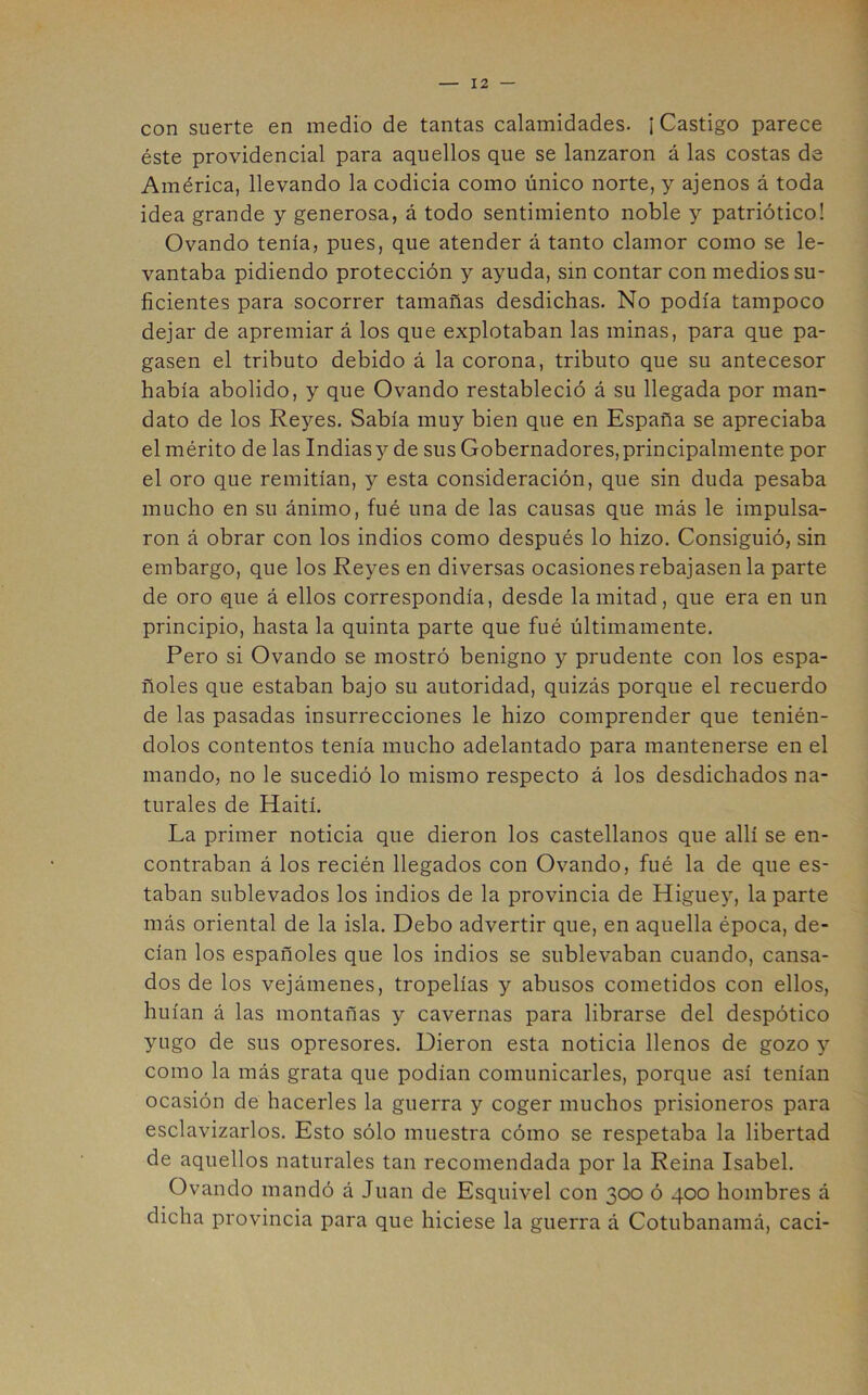 con suerte en medio de tantas calamidades. ¡ Castigo parece éste providencial para aquellos que se lanzaron á las costas de América, llevando la codicia como único norte, y ajenos á toda idea grande y generosa, á todo sentimiento noble y patriótico! Ovando tenía, pues, que atender á tanto clamor como se le- vantaba pidiendo protección y ayuda, sin contar con medios su- ficientes para socorrer tamañas desdichas. No podía tampoco dejar de apremiar á los que explotaban las minas, para que pa- gasen el tributo debido á la corona, tributo que su antecesor había abolido, y que Ovando restableció á su llegada por man- dato de los Reyes. Sabía muy bien que en España se apreciaba el mérito de las Indiasy de sus Gobernadores,principalmente por el oro que remitían, y esta consideración, que sin duda pesaba mucho en su ánimo, fué una de las causas que más le impulsa- ron á obrar con los indios como después lo hizo. Consiguió, sin embargo, que los Re^^es en diversas ocasiones rebajasen la parte de oro que á ellos correspondía, desde la mitad, que era en un principio, hasta la quinta parte que fué últimamente. Pero si Ovando se mostró benigno y prudente con los espa- ñoles que estaban bajo su autoridad, quizás porque el recuerdo de las pasadas insurrecciones le hizo comprender que tenién- dolos contentos tenía mucho adelantado para mantenerse en el mando, no le sucedió lo mismo respecto á los desdichados na- turales de Haití. La primer noticia que dieron los castellanos que allí se en- contraban á los recién llegados con Ovando, fué la de que es- taban sublevados los indios de la provincia de Higuey, la parte más oriental de la isla. Debo advertir que, en aquella época, de- cían los españoles que los indios se sublevaban cuando, cansa- dos de los vejámenes, tropelías y abusos cometidos con ellos, huían á las montañas y cavernas para librarse del despótico yugo de sus opresores. Dieron esta noticia llenos de gozo y como la más grata que podían comunicarles, porque así tenían ocasión de hacerles la guerra y coger muchos prisioneros para esclavizarlos. Esto sólo muestra cómo se respetaba la libertad de aquellos naturales tan recomendada por la Reina Isabel. Ovando mandó á Juan de Esquivel con 300 ó 400 hombres á dicha provincia para que hiciese la guerra á Cotubanamá, caci-