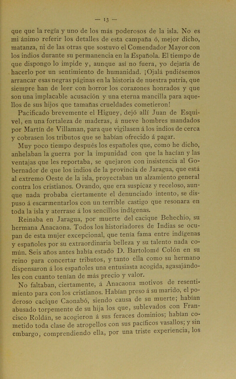 que que la regía y uno de los más poderosos de la isla. No es mi ánimo referir los detalles de esta campaña ó, mejor dicho, matanza, ni de las otras que sostuvo el Comendador Mayor con los indios durante su permanencia en la Española. El tiempo de que dispongo lo impide y, aunque así no fuera, yo dejaría de .hacerlo por un sentimiento de humanidad. ¡Ojalá pudiésemos arrancar esas negras páginas en la historia de nuestra patria, que siempre han de leer con horror los corazones honrados y que son una implacable acusación y una eterna mancilla para aque- llos de sus hijos que tamañas crueldades cometieron! Pacificado brevemente el Higuey, dejó allí Juan de Esqui- vel, en una fortaleza de maderas, á nueve hombres mandados por Martín de Villaman, para que vigilasen á los indios de cerca y cobrasen los tributos que se habían ofrecido á pagar. Muy poco tiempo después los españoles que, como he dicho, anhelaban la guerra por la impunidad con que la hacían y las ventajas que les reportaba, se quejaron con insistencia al Go- bernador de que los indios de la provincia de Jaragua, que está al extremo Oeste de la isla, proyectaban un alzamiento general contra los cristianos. Ovando, que era suspicaz y receloso, aun- que nada probaba ciertamente el denunciado intento, se dis- puso á escarmentarlos con un terrible castigo que resonara en toda la isla y aterrase á los sencillos indígenas. Reinaba en Jaragua, por muerte del cacique Behechio, su hermana Anacaona. Todos los historiadores de Indias se ocu- pan de esta mujer excepcional, que tenía fama entre indígenas y españoles por su extraordinaria belleza y su talento nada co- mún. Seis años antes había estado D. Bartolomé Colón en su reino para concertar tributos, y tanto ella como su hermano dispensaron á los españoles una entusiasta acogida, agasajándo- les con cuanto tenían de más precio y valor. No faltaban, ciertamente, á Anacaona motivos de resenti- miento para con los cristianos. Habían preso á su mando, el po- deroso cacique Caonabó, siendo causa de su muerte, ha ían abusado torpemente de su hija los que, sublevados con ran cisco Roldán, se acogieron á sus feraces dominios; habían co- metido toda clase de atropellos con sus pacíficos vasa os, y sin embargo, comprendiendo ella, por una triste experiencia, los