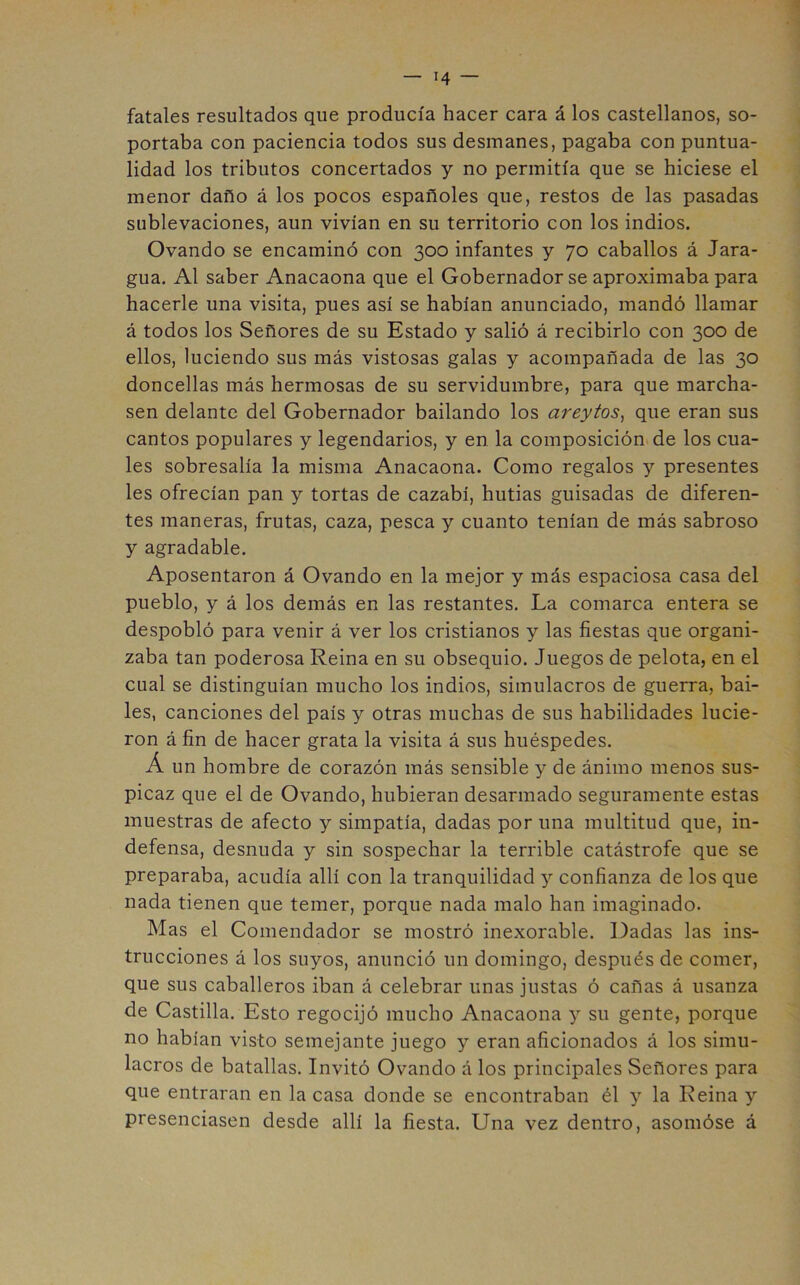 fatales resultados que producía hacer cara á los castellanos, so- portaba con paciencia todos sus desmanes, pagaba con puntua- lidad los tributos concertados y no permitía que se hiciese el menor daño á los pocos españoles que, restos de las pasadas sublevaciones, aun vivían en su territorio con los indios. Ovando se encaminó con 300 infantes y 70 caballos á Jara- gua. Al saber Anacaona que el Gobernador se aproximaba para hacerle una visita, pues así se habían anunciado, mandó llamar á todos los Señores de su Estado y salió á recibirlo con 300 de ellos, luciendo sus más vistosas galas y acompañada de las 30 doncellas más hermosas de su servidumbre, para que marcha- sen delante del Gobernador bailando los areytos^ que eran sus cantos populares y legendarios, y en la composición de los cua- les sobresalía la misma Anacaona. Como regalos y presentes les ofrecían pan y tortas de cazabí, hutias guisadas de diferen- tes maneras, frutas, caza, pesca y cuanto tenían de más sabroso y agradable. Aposentaron á Ovando en la mejor y más espaciosa casa del pueblo, y á los demás en las restantes. La comarca entera se despobló para venir á ver los cristianos y las fiestas que organi- zaba tan poderosa Reina en su obsequio. Juegos de pelota, en el cual se distinguían mucho los indios, simulacros de guerra, bai- les, canciones del país y otras muchas de sus habilidades lucie- ron á fin de hacer grata la visita á sus huéspedes. Á un hombre de corazón más sensible y de ánimo menos sus- picaz que el de Ovando, hubieran desarmado seguramente estas muestras de afecto y simpatía, dadas por una multitud que, in- defensa, desnuda y sin sospechar la terrible catástrofe que se preparaba, acudía allí con la tranquilidad y confianza de los que nada tienen que temer, porque nada malo han imaginado. Mas el Comendador se mostró inexorable. Dadas las ins- trucciones á los suyos, anunció un domingo, después de comer, que sus caballeros iban á celebrar unas justas ó cañas á usanza de Castilla. Esto regocijó mucho Anacaona y su gente, porque no habían visto semejante juego y eran aficionados á los simu- lacros de batallas. Invitó Ovando á los principales Señores para que entraran en la casa donde se encontraban él y la Reina y presenciasen desde allí la fiesta. Una vez dentro, asomóse á