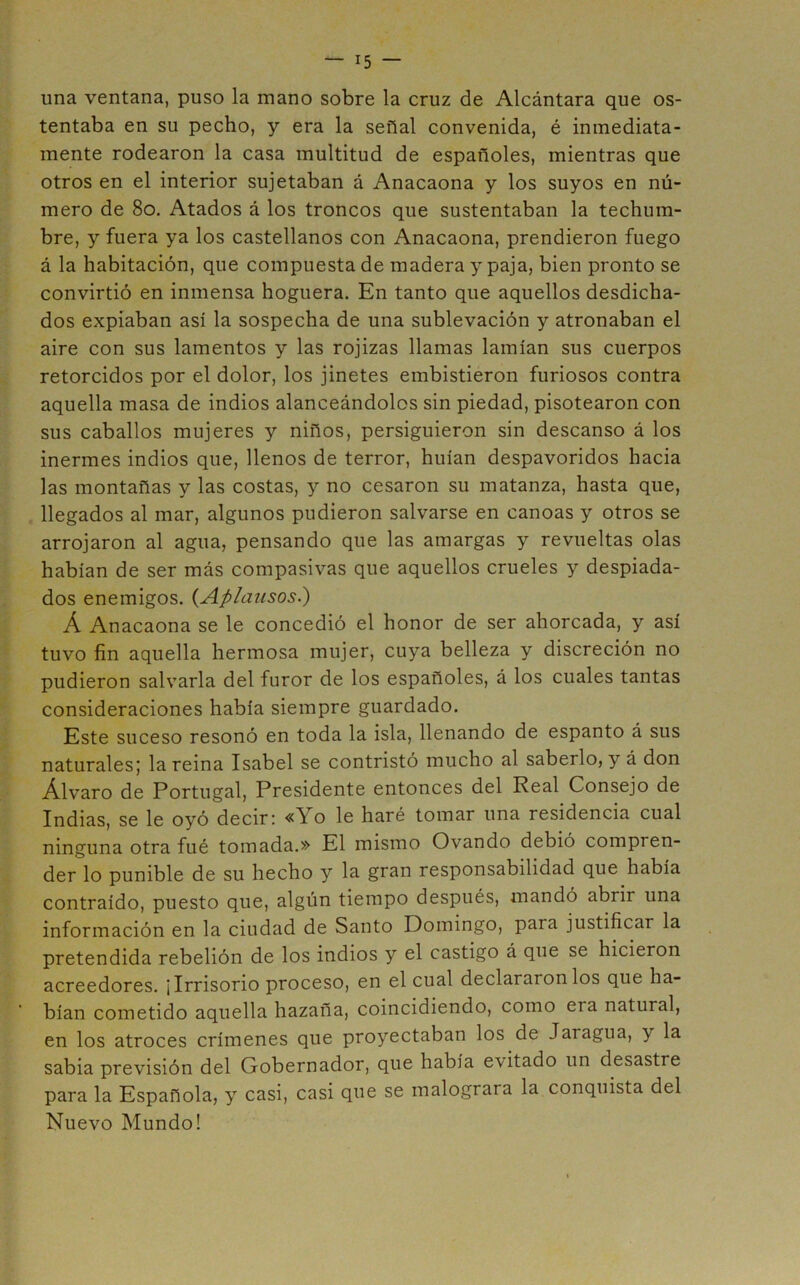 una ventana, puso la mano sobre la cruz de Alcántara que os- tentaba en su pecho, y era la señal convenida, é inmediata- mente rodearon la casa multitud de españoles, mientras que otros en el interior sujetaban á Anacaona y los suyos en nú- mero de 8o. Atados á los troncos que sustentaban la techum- bre, y fuera ya los castellanos con Anacaona, prendieron fuego á la habitación, que compuesta de madera y paja, bien pronto se convirtió en inmensa hoguera. En tanto que aquellos desdicha- dos expiaban así la sospecha de una sublevación y atronaban el aire con sus lamentos y las rojizas llamas lamían sus cuerpos retorcidos por el dolor, los jinetes embistieron furiosos contra aquella masa de indios alanceándolos sin piedad, pisotearon con sus caballos mujeres y niños, persiguieron sin descanso á los inermes indios que, llenos de terror, huían despavoridos hacia las montañas y las costas, y no cesaron su matanza, hasta que, llegados al mar, algunos pudieron salvarse en canoas y otros se arrojaron al agua, pensando que las amargas y revueltas olas habían de ser más compasivas que aquellos crueles y despiada- dos enemigos. (Aplaiísos.) Á Anacaona se le concedió el honor de ser ahorcada, y así tuvo fin aquella hermosa mujer, cuya belleza y discreción no pudieron salvarla del furor de los españoles, á los cuales tantas consideraciones había siempre guardado. Este suceso resonó en toda la isla, llenando de espanto á sus naturales,' la reina Isabel se contristó mucho al saberlo, y á don Alvaro de Portugal, Presidente entonces del Real Consejo de Indias, se le oyó decir; «Yo le haré tomar una residencia cual ninguna otra fué tomada.» El mismo Ovando debió compren- der lo punible de su hecho y la gran responsabilidad que había contraído, puesto que, algún tiempo después, mandó abrir una información en la ciudad de Santo Domingo, para justificar la pretendida rebelión de los indios y el castigo á que se hicieron acreedores. ¡Irrisorio proceso, en el cual declaráronlos que ha- bían cometido aquella hazaña, coincidiendo, como era natural, en los atroces crímenes que proyectaban los de Jaragua, y la sabia previsión del Gobernador, que había evitado un desastre para la Española, y casi, casi que se malograra la conquista del Nuevo Mundo!