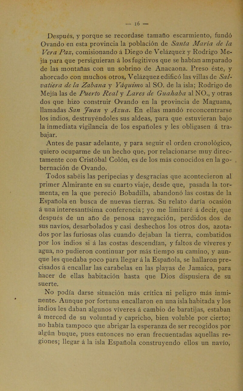 Después, y porque se recordase tamaño escarmiento, fundó Ovando en esta provincia la población de Santa María de la Vera Paz^ comisionando á Diego de Velázquez y Rodrigo Me- jía para que persiguieran á los fugitivos que se habían amparado de las montañas con un sobrino de Anacaona. Preso éste, y ahorcado con muchos otros, Velázquez edificó las villas de Sal- vatiera de la Zabana y Yáquimo al SO. de la isla; Rodrigo de Mejía las de Puerto Real y Lares de Guahaba al NO., y otras dos que hizo construir Ovando en la provincia de Maguana, llamadas San J^uan y Azua. En ellas mandó reconcentrarse los indios, destruyéndoles sus aldeas, para que estuvieran bajo la inmediata vigilancia de los españoles y les obligasen á tra- bajar. Antes de pasar adelante, y para seguir el orden cronológico, quiero ocuparme de un hecho que, por relacionarse muy direc- tamente con Cristóbal Colón, es de los más conocidos en la go- bernación de Ovando. Todos sabéis las peripecias y desgracias que acontecieron al primer Almirante en su cuarto viaje, desde que, pasada la tor- menta, en la que pereció Bobadilla, abandonó las costas de la Española en busca de nuevas tierras. Su relato daría ocasión á una interesantísima conferencia; yo me limitaré á decir, que después de un año de penosa navegación, perdidos dos de sus navios, desarbolados y casi deshechos los otros dos, azota- dos por las furiosas olas cuando dejaban la tierra, combatidos por los indios si á las costas descendían, y faltos de víveres y agua, no pudieron continuar por más tiempo su camino, y aun- que les quedaba poco para llegar á la Española, se hallaron pre- cisados á encallar las carabelas en las playas de Jamaica, para hacer de ellas habitación hasta que Dios dispusiera de su suerte. No podía darse situación más crítica ni peligro más inmi- nente. Aunque por fortuna encallaron en una isla habitada y los indios les daban algunos víveres á cambio de baratijas, estaban á merced de su voluntad y capricho, bien voluble por cierto; no había tampoco que abrigar la esperanza de ser recogidos por algún buque, pues entonces no eran frecuentadas aquellas re- giones; llegar á la isla Española construyendo ellos un navio,