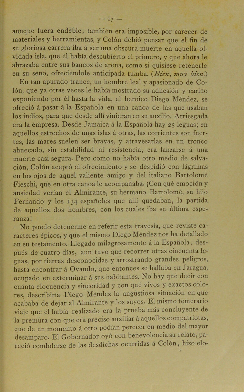 aunque fuera endeble, también era imposible, por carecer de materiales y herramientas, y Colón debió pensar que el fin de su gloriosa carrera iba á ser una obscura muerte en aquella ol- vidada isla, que él había descubierto el primero, y que ahora le abrazaba entre sus bancos de arena, como si quisiese retenerle en su seno, ofreciéndole anticipada tumba. muy biefi.) En tan apurado trance, un hombre leal y apasionado de Co- lón, que ya otras veces le había mostrado su adhesión y cariño exponiendo por él hasta la vida, el heroico Diego Méndez, se ofreció á pasar á la Española en una canoa de las que usaban los indios, para que desde allí vinieran en su auxilio. Arriesgada era la empresa. Desde Jamaica á la Española hay 25 leguas; en aquellos estrechos de unas islas á otras, las corrientes son fuer- tes, las mares suelen ser bravas, y atravesarlas en un tronco ahuecado, sin estabilidad ni resistencia, era lanzarse á una muerte casi segura. Pero como no había otro medio de salva- ción, Colón aceptó el ofrecimiento y se despidió con lágrimas en los ojos de aquel valiente amigo y del italiano Bartolomé Fieschi, que en otra canoa le acompañaba. ¡Con qué emoción y ansiedad verían el Almirante, su hermano Bartolomé, su hijo Fernando y los 134 españoles que allí quedaban, la partida de aquellos dos hombres, con los cuales iba su última espe- ranza! No puedo detenerme en referir esta travesía, que reviste ca- racteres épicos, y que el mismo Diego Méndez nos ha detallado en su testamento. Llegado milagrosamente á la Española, des- pués de cuatro días, aun tuvo que recorrer otras cincuenta le- guas, por tierras desconocidas y arrostrando grandes peligros, hasta encontrar á Ovando, que entonces se hallaba en Jaragua, ocupado en exterminar á sus habitantes. No hay que decir con cuánta elocuencia y sinceridad y con qué vivos y exactos colo- res, describiría Diego Méndez la angustiosa situación en que acababa de dejar al Almirante y los suyos. El mismo temerario viaje que él había realizado era la prueba más concluyente de la premura con que era preciso auxiliar á aquellos compatriotas, que de un momento á otro podían perecer en medio del mayor desamparo. El Gobernador oyó con benevolencia su relato, pa- reció condolerse de las desdichas ocurridas á Colón, hizo elo-