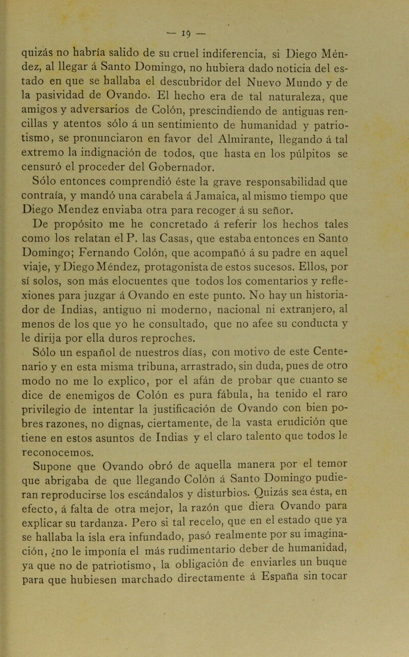 quizás no habría salido de su cruel indiferencia, si Diego Mén- dez, al llegar á Santo Domingo, no hubiera dado noticia del es- tado en que se hallaba el descubridor del Nuevo Mundo y de la pasividad de Ovando. El hecho era de tal naturaleza, que amigos y adversarios de Colón, prescindiendo de antiguas ren- cillas y atentos sólo á un sentimiento de humanidad y patrio- tismo, se pronunciaron en favor del Almirante, llegando á tal extremo la indignación de todos, que hasta en los pulpitos se censuró el proceder del Gobernador. Sólo entonces comprendió éste la grave responsabilidad que contraía, y mandó una carabela á Jamaica, al mismo tiempo que Diego Mendez enviaba otra para recoger á su señor. De propósito me he concretado á referir los hechos tales como los relatan elP. las Casas, que estaba entonces en Santo Domingo; Fernando Colón, que acompañó á su padre en aquel viaje, y Diego Méndez, protagonista de estos sucesos. Ellos, por sí solos, son más elocuentes que todos los comentarios y refle- xiones para juzgar á Ovando en este punto. No hay un historia- dor de Indias, antiguo ni moderno, nacional ni extranjero, al menos de los que yo he consultado, que no afee su conducta y le dirija por ella duros reproches. Sólo un español de nuestros días, con motivo de este Cente- nario y en esta misma tribuna, arrastrado, sin duda, pues de otro modo no me lo explico, por el afán de probar que cuanto se dice de enemigos de Colón es pura fábula, ha tenido el raro privilegio de intentar la justificación de Ovando con bien po- bres razones, no dignas, ciertamente, de la vasta erudición que tiene en estos asuntos de Indias y el claro talento que todos le reconocemos. Supone que Ovando obró de aquella manera por el temor que abrigaba de que llegando Colón á Santo Domingo pudie- ran reproducirse los escándalos y disturbios. Quizás sea ésta, en efecto, á falta de otra mejor, la razón que diera Ovando para explicar su tardanza. Pero si tal recelo, que en el estado que ya se hallaba la isla era infundado, pasó realmente por su imagina- ción, ¿no le imponía el más rudimentario deber de humanidad, ya que no de patriotismo, la obligación de enviarles un buque para que hubiesen marchado directamente á España sin tocar