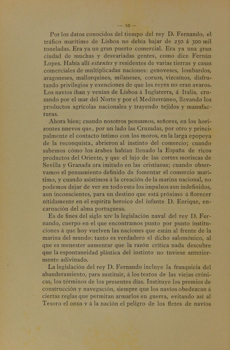 IO Por los datos conocidos del tiempo del rey D. Fernando, el tráfico marítimo de Lisboa no debía bajar de 250 á 300 mil toneladas. Era ya un gran puerto comercial. Era ya una gran ciudad de muchas y desvariadas gentes, como dice Fernán Lopes. Había allí estantes y residentes de varias tierras y casas comerciales de multiplicadas naciones: genoveses, lombardos, aragoneses, mallorquines, milaneses, corsos, vizcaínos, disfru- tando privilegios y exenciones de que los reyes no eran avaros. Los navios iban y venían de Lisboa á Inglaterra, á Italia, cru- zando por el mar del Norte y por el Mediterráneo, llevando los productos agrícolas nacionales y trayendo tejidos y manufac- turas. Ahora bien; cuando nosotros pensamos, señores, en los hori- zontes nuevos que, por un lado las Cruzadas, por otro y princi- palmente el contacto íntimo con los moros, en la larga epopeya de la reconquista, abrieron al instinto del comercio; cuando sabemos cómo los árabes habían llenado la España de ricos productos del Oriente, y que el lujo de las cortes moriscas de Sevilla y Granada era imitado en las cristianas; cuando obser- vamos el pensamiento definido de fomentar el comercio marí- timo, y cuando asistimos á la creación de la marina nacional, no podemos dejar de ver en todo esto los impulsos aun indefinidos, aun inconscientes, para un destino que está próximo á florecer nítidamente en el espíritu heroico del infante D. Enrique, en- carnación del alma portuguesa. Es de fines del siglo xiv la legislación naval del rey D. Fer- nando, cuerpo en el que encontramos punto por punto institu- ciones á que hoy vuelven las naciones que están al frente de la marina del mundo: tanto es verdadero el dicho salomónico, al que es menester aumentar que la razón crítica nada descubre que la espontaneidad plástica del instinto no tuviese anterior- mente adivinado. La legislación del rey D. Fernando incluye la franquicia del abanderamiento, para sustituir, á los textos de las viejas cróni- cas, los términos de los presentes días. Instituye los premios de construcción y navegación, siempre que los navios obedezcan á ciertas reglas que permitan armarlos en guerra, evitando así al Tesoro el onus v á la nación el peligro de los fletes de navios