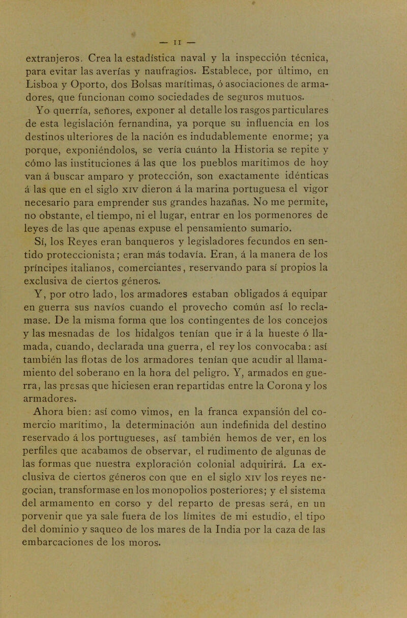extranjeros. Crea la estadística naval y la inspección técnica, para evitar las averías y naufragios. Establece, por último, en Lisboa y Oporto, dos Bolsas marítimas, ó asociaciones de arma- dores, que funcionan como sociedades de seguros mutuos. Yo querría, señores, exponer al detalle los rasgos particulares de esta legislación fernandina, ya porque su influencia en los destinos ulteriores de la nación es indudablemente enorme; ya porque, exponiéndolos, se vería cuánto la Historia se repite y cómo las instituciones á las que los pueblos marítimos de hoy van á buscar amparo y protección, son exactamente idénticas á las que en el siglo xiv dieron á la marina portuguesa el vigor necesario para emprender sus grandes hazañas. No me permite, no obstante, el tiempo, ni el lugar, entrar en los pormenores de leyes de las que apenas expuse el pensamiento sumario. Sí, los Reyes eran banqueros y legisladores fecundos en sen- tido proteccionista; eran más todavía. Eran, á la manera de los príncipes italianos, comerciantes, reservando para sí propios la exclusiva de ciertos géneros. Y, por otro lado, los armadores estaban obligados á equipar en guerra sus navios cuando el provecho común así lo recla- mase. De la misma forma que los contingentes de los concejos y las mesnadas de los hidalgos tenían que ir á la hueste ó lla- mada, cuando, declarada una guerra, el rey los convocaba: así también las flotas de los armadores tenían que acudir al llama- miento del soberano en la hora del peligro. Y, armados en gue- rra, las presas que hiciesen eran repartidas entre la Corona y los armadores. Ahora bien: así como vimos, en la franca expansión del co- mercio marítimo, la determinación aun indefinida del destino reservado á los portugueses, así también hemos de ver, en los perfiles que acabamos de observar, el rudimento de algunas de las formas que nuestra exploración colonial adquirirá. La ex- clusiva de ciertos géneros con que en el siglo xiv los reyes ne- gocian, transformase en los monopolios posteriores; y el sistema del armamento en corso y del reparto de presas será, en un porvenir que ya sale fuera de los límites de mi estudio, el tipo del dominio y saqueo de los mares de la India por la caza de las embarcaciones de los moros.