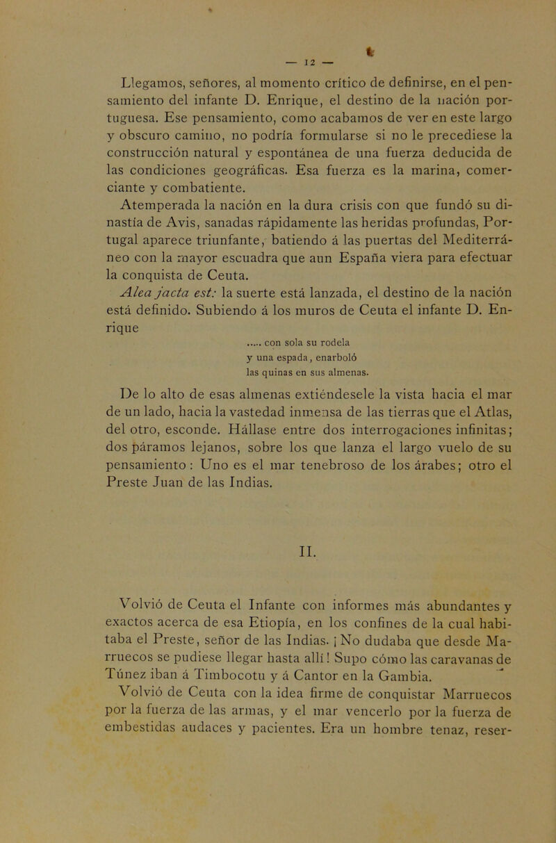 4 Llegamos, señores, al momento crítico de definirse, en el pen- samiento del infante D. Enrique, el destino de la nación por- tuguesa. Ese pensamiento, como acabamos de ver en este largo y obscuro camino, no podría formularse si no le precediese la construcción natural y espontánea de una fuerza deducida de las condiciones geográficas. Esa fuerza es la marina, comer- ciante y combatiente. Atemperada la nación en la dura crisis con que fundó su di- nastía de Avis, sanadas rápidamente las heridas profundas, Por- tugal aparece triunfante, batiendo á las puertas del Mediterrá- neo con la mayor escuadra que aun España viera para efectuar la conquista de Ceuta. Alea jacta est: la suerte está lanzada, el destino de la nación está definido. Subiendo á los muros de Ceuta el infante D. En- rique con sola su rodela y una espada, enarboló las quinas en sus almenas. De lo alto de esas almenas extiéndesele la vista hacia el mar de un lado, hacia la vastedad inmensa de las tierras que el Atlas, del otro, esconde. Hállase entre dos interrogaciones infinitas; dos páramos lejanos, sobre los que lanza el largo vuelo de su pensamiento: Uno es el mar tenebroso de los árabes; otro el Preste Juan de las Indias. II. Volvió de Ceuta el Infante con informes más abundantes y exactos acerca de esa Etiopía, en los confines de la cual habi- taba el Preste, señor de las Indias. ¡ No dudaba que desde Ma- rruecos se pudiese llegar hasta allí! Supo cómo las caravanas de Túnez iban á Timbocotu y á Cantor en la Gambia. Volvió de Ceuta con la idea firme de conquistar Marruecos por la fuerza de las armas, y el mar vencerlo por la fuerza de embestidas audaces y pacientes. Era un hombre tenaz, reser-