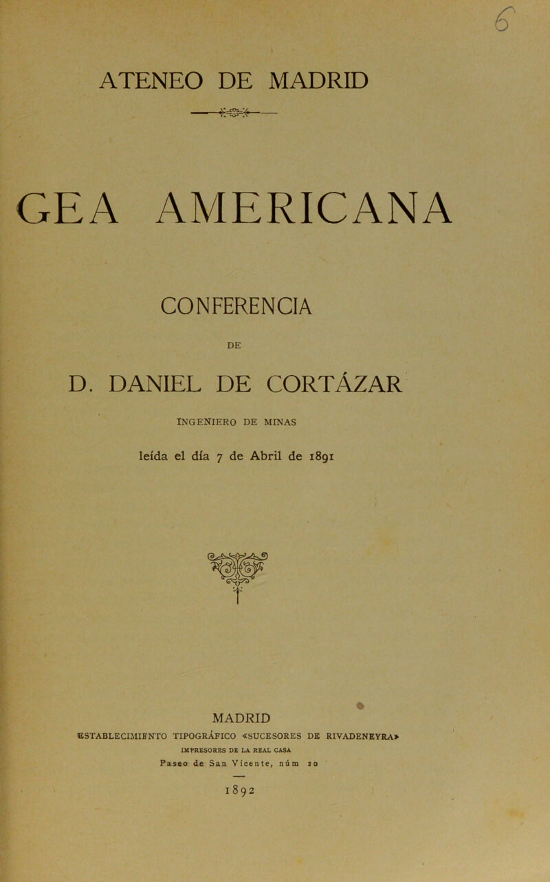 ATENEO DE MADRID GEA AMERICANA CONFERENCIA DE D. DANIEL DE CORTÁZAR INGENIERO DE MINAS leída el día 7 de Abril de 1891 MADRID % IISTABLECIMIENTO TIPOGRÁFICO «SUCESORES DE RIVADENEYRA» IMPRESORES DE LA REAL CASA