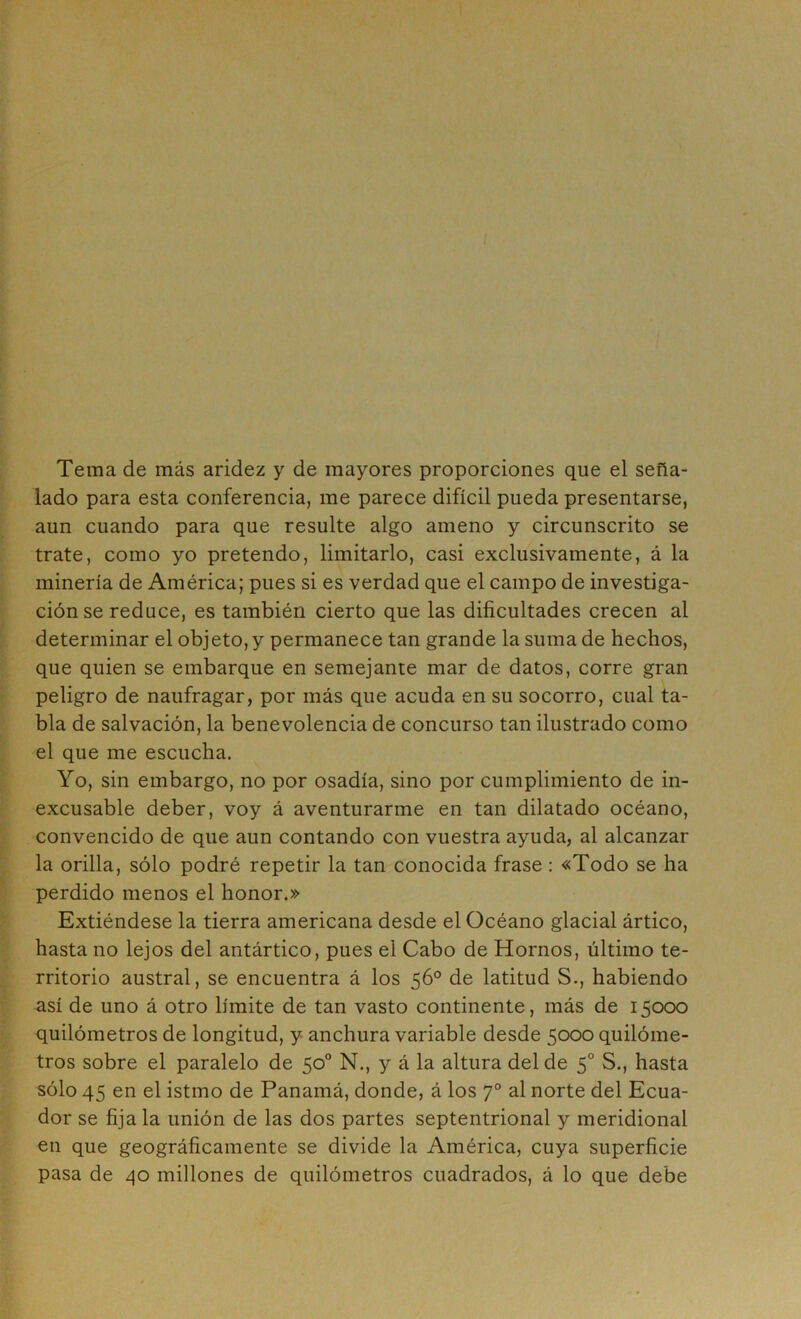 Tema de más aridez y de mayores proporciones que el seña- lado para esta conferencia, me parece difícil pueda presentarse, aun cuando para que resulte algo ameno y circunscrito se trate, como yo pretendo, limitarlo, casi exclusivamente, á la minería de América; pues si es verdad que el campo de investiga- ción se reduce, es también cierto que las dificultades crecen al determinar el objeto,y permanece tan grande la suma de hechos, que quien se embarque en semejante mar de datos, corre gran peligro de naufragar, por más que acuda en su socorro, cual ta- bla de salvación, la benevolencia de concurso tan ilustrado como el que me escucha. Yo, sin embargo, no por osadía, sino por cumplimiento de in- excusable deber, voy á aventurarme en tan dilatado océano, convencido de que aun contando con vuestra ayuda, al alcanzar la orilla, sólo podré repetir la tan conocida frase : «Todo se ha perdido menos el honor.» Extiéndese la tierra americana desde el Océano glacial ártico, hasta no lejos del antártico, pues el Cabo de Hornos, último te- rritorio austral, se encuentra á los 56° de latitud S., habiendo así de uno á otro límite de tan vasto continente, más de 15000 quilómetros de longitud, y anchura variable desde 5000 quilóme- tros sobre el paralelo de 50® N., y á la altura del de 5° S., hasta sólo 45 en el istmo de Panamá, donde, á los 7° al norte del Ecua- dor se fija la unión de las dos partes septentrional y meridional en que geográficamente se divide la América, cuya superficie pasa de 40 millones de quilómetros cuadrados, á lo que debe
