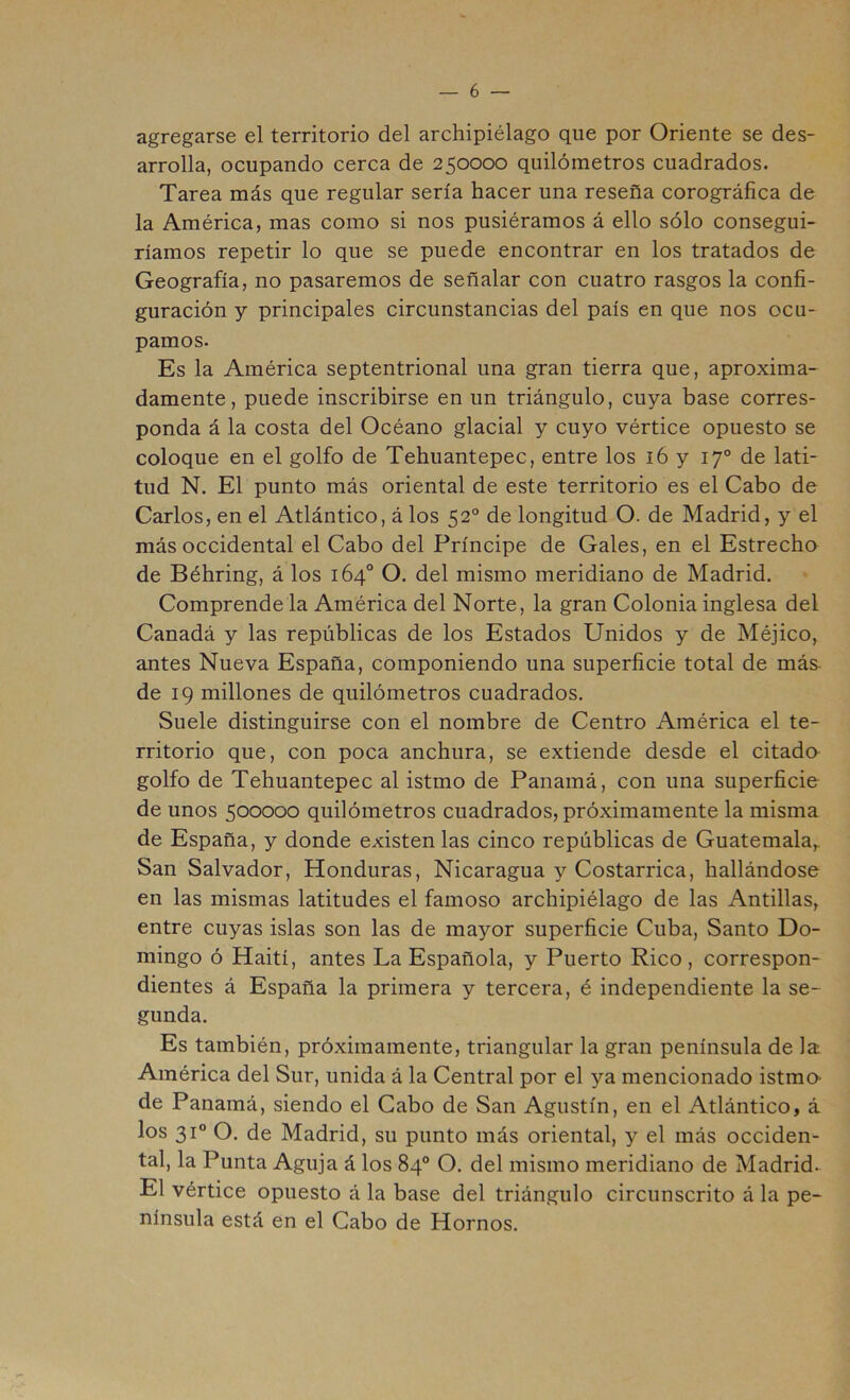 agregarse el territorio del archipiélago que por Oriente se des- arrolla, ocupando cerca de 250000 quilómetros cuadrados. Tarea más que regular sería hacer una reseña corográfica de la América, mas como si nos pusiéramos á ello sólo consegui- ríamos repetir lo que se puede encontrar en los tratados de Geografía, no pasaremos de señalar con cuatro rasgos la confi- guración y principales circunstancias del país en que nos ocu- pamos- Es la América septentrional una gran tierra que, aproxima- damente, puede inscribirse en un triángulo, cuya base corres- ponda á la costa del Océano glacial y cuyo vértice opuesto se coloque en el golfo de Tehuantepec, entre los i6 y 17° de lati- tud N. El punto más oriental de este territorio es el Cabo de Carlos, en el Atlántico, á los 52° de longitud O. de Madrid, y el más occidental el Cabo del Príncipe de Gales, en el Estrecho de Béhring, á los 164° O. del mismo meridiano de Madrid. Comprende la América del Norte, la gran Colonia inglesa del Canadá y las repúblicas de los Estados Unidos y de Méjico, antes Nueva España, componiendo una superficie total de más- de 19 millones de quilómetros cuadrados. Suele distinguirse con el nombre de Centro América el te- rritorio que, con poca anchura, se extiende desde el citado golfo de Tehuantepec al istmo de Panamá, con una superficie de unos 500000 quilómetros cuadrados, próximamente la misma de España, y donde existen las cinco repúblicas de Guatemala, San Salvador, Honduras, Nicaragua y Costarrica, hallándose en las mismas latitudes el famoso archipiélago de las Antillas, entre cuyas islas son las de mayor superficie Cuba, Santo Do- mingo ó Haití, antes La Española, y Puerto Rico, correspon- dientes á España la primera y tercera, é independiente la se- gunda. Es también, próximamente, triangular la gran península de la América del Sur, unida á la Central por el ya mencionado istmo- de Panamá, siendo el Cabo de San Agustín, en el Atlántico, á los 31“ O. de Madrid, su punto más oriental, y el más occiden- tal, la Punta Aguja á los 84® O. del mismo meridiano de Madrid. El vértice opuesto á la base del triángulo circunscrito á la pe- nínsula está en el Cabo de Hornos.