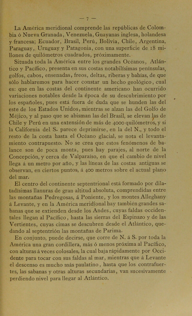 La América meridional comprende las repúblicas de Colom- bia ó Nueva Granada, Venezuela, Guayanas inglesa, holandesa y francesa; Ecuador, Brasil, Perú, Bolivia, Chile, Argentina, Paraguay, Uruguay y Patagonia, con una superficie de i8 mi- llones de quilómetros cuadrados, próximamente. Situada toda la América entre los grandes Océanos, Atlán- tico y Pacífico, presenta en sus costas notabilísimas penínsulas, golfos, cabos, ensenadas, freos, deltas, riberas y bahías, de que sólo hablaremos para hacer constar un hecho geológico, cual es: que en las costas del continente americano han ocurrido variaciones notables desde la época de su descubrimiento por los españoles, pues está fuera de duda que se hunden las del este de los Estados Unidos, mientras se alzan las del Golfo de Méjico, y al paso que se abisman las del Brasil, se elevan las de Chile y Perú en una extensión de más de 4000 quilómetros, y si la California del S. parece deprimirse, en la del N., y todo el resto de la costa hasta el Océano glacial, se nota el levanta- miento contrapuesto. No se crea que estos fenómenos de ba- lance son de poca monta, pues hay parajes, al norte de la Concepción, y cerca de Valparaíso, en que el cambio de nivel llega á un metro por año, y las líneas de las costas antiguas se observan, en ciertos puntos, á 400 metros sobre el actual plano del mar. El centro del continente septentrional está formado por dila- tadísimas llanuras de gran altitud absoluta, comprendidas entre las montañas Pedregosas, á Poniente, y los montes Alleghany á Levante, y en la América meridional hay también grandes sa- banas que se extienden desde los Andes, cuyas faldas occiden- tales llegan al Pacífico, hasta las sierras del Espinazo y de las Vertientes, cuyas cimas se descubren desde el Atlántico, que- dando al septentrión las montañas de Parima. En conjunto, puede decirse, que corre de N. á S. por toda la América una gran cordillera, más ó menos próxima al Pacífico, con alturas á veces colosales, la cual baja rápidamente por Occi- dente para tocar con sus faldas al mar, mientras que á Levante el descenso es mucho más paulatino, hasta que los contrafuer- tes, las sabanas y otras alturas secundarias, van sucesivamente ^ perdiendo nivel para llegar al Atlántico.