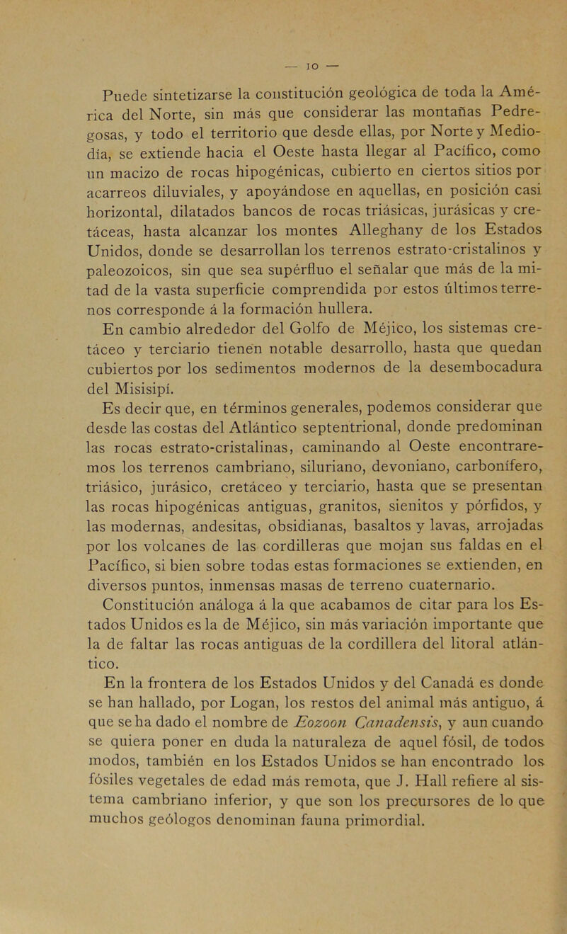 lO Puede sintetizarse la constitución geológica de toda la Amé- rica del Norte, sin más que considerar las montañas Pedre- gosas, y todo el territorio que desde ellas, por Norte y Medio- día, se extiende hacia el Oeste hasta llegar al Pacífico, como un macizo de rocas hipogénicas, cubierto en ciertos sitios por acarreos diluviales, y apoyándose en aquellas, en posición casi horizontal, dilatados bancos de rocas triásicas, jurásicas y cre- táceas, hasta alcanzar los montes Alleghany de los Estados Unidos, donde se desarrollan los terrenos estrato-cristalinos y paleozoicos, sin que sea supérfluo el señalar que más de la mi- tad de la vasta superficie comprendida por estos últimos terre- nos corresponde á la formación hullera. En cambio alrededor del Golfo de Méjico, los sistemas cre- táceo y terciario tienen notable desarrollo, hasta que quedan cubiertos por los sedimentos modernos de la desembocadura del Misisipí. Es decir que, en términos generales, podemos considerar que desde las costas del Atlántico septentrional, donde predominan las rocas estrato-cristalinas, caminando al Oeste encontrare- mos los terrenos cambriano, siluriano, devoniano, carbonífero, triásico, jurásico, cretáceo y terciario, hasta que se presentan las rocas hipogénicas antiguas, granitos, sienitos y pórfidos, y las modernas, andesitas, obsidianas, basaltos y lavas, arrojadas por los volcanes de las cordilleras que mojan sus faldas en el Pacífico, si bien sobre todas estas formaciones se extienden, en diversos puntos, inmensas masas de terreno cuaternario. Constitución análoga á la que acabamos de citar para los Es- tados Unidos es la de Méjico, sin más variación importante que la de faltar las rocas antiguas de la cordillera del litoral atlán- tico. En la frontera de los Estados Unidos y del Canadá es donde se han hallado, por Logan, los restos del animal más antiguo, á que se ha dado el nombre de Eozoon Canadensis^ y aun cuando se quiera poner en duda la naturaleza de aquel fósil, de todos modos, también en los Estados Unidos se han encontrado los fósiles vegetales de edad más remota, que J. Hall refiere al sis- tema cambriano inferior, y que son los precursores de lo que muchos geólogos denominan fauna primordial.