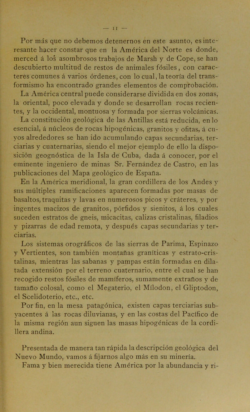 Por más que no debemos detenernos én este asunto, es inte- resante hacer constar que en la América del Norte es donde, merced á los asombrosos trabajos de Marsh y de Cope, se han descubierto multitud de restos de animales fósiles, con carac- teres comunes á varios órdenes, con lo cual, la teoría del trans- formismo ha encontrado grandes elementos de comprobación. La América central puede considerarse dividida en dos zonas, la oriental, poco elevada y donde se desarrollan rocas recien- tes, y la occidental, montuosa y formada por sierras volcánicas. La constitución geológica de las Antillas está reducida, en lo esencial, á núcleos de rocas hipogénicas, granitos y ofitas, á cu- yos alrededores se han ido acumulando capas secundarias, ter- ciarias y cuaternarias, siendo el mejor ejemplo de ello la dispo- sición geognóstica de la Isla dé Cuba, dada á conocer, por el eminente ingeniero de minas Sr. Fernández de Castro, en las publicaciones del Mapa geológico de España. En la América meridional, la gran cordillera de los Andes y sus múltiples ramificaciones aparecen formadas por masas de basaltos, traquitas y lavas en numerosos picos y cráteres, y por ingentes macizos de granitos, pórfidos y sienitos, á los cuales suceden estratos de gneis, micacitas, calizas cristalinas, filadios y pizarras de edad remota, y después capas secundarias y ter- ciarias. Los sistemas orográficos de las sierras de Parima, Espinazo y Vertientes, son también montañas graníticas y estrato-cris- talinas, mientras las sabanas y pampas están formadas en dila- tada extensión por el terreno cuaternario, entre el cual se han recogido restos fósiles de mamíferos, sumamente extraños y de tamaño colosal, como el Megaterio, el Mílodon, el Gliptodon, el Scelidoterio, etc., etc. Por fin, en la mesa patagónica, existen capas terciarias sub- yacentes á las rocas diluvianas, y en las costas del Pacífico de la misma región aun siguen las masas hipogénicas de la cordi- llera andina. Presentada de manera tan rápida la descripción geológica del Nuevo Mundo, vamos á fijarnos algo más en su minería. Fama y bien merecida tiene América por la abundancia y ri-